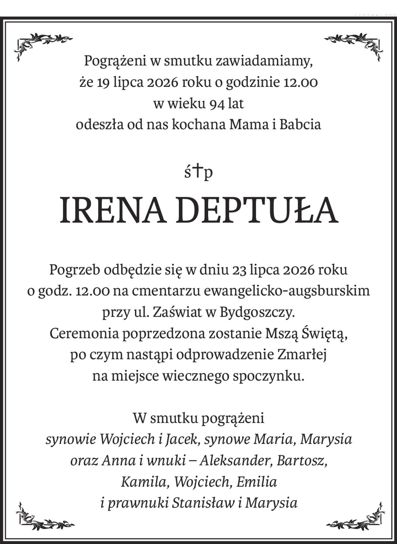 Pogrążeni w smutku zawiadamiamy,
że 19 lipca 2026 roku o godzinie 12.00
w wieku 94 lat
odeszła od nas kochana Mama i Babcia
ś+p
IRENA DEPTUŁA
Pogrzeb odbędzie się w dniu 23 lipca 2026 roku
o godz. 12.00 na cmentarzu ewangelicko-augsburskim
przy ul. Zaświat w Bydgoszczy.
Ceremonia poprzedzona zostanie Mszą Świętą,
po czym nastąpi odprowadzenie Zmarłej
na miejsce wiecznego spoczynku.
W smutku pogrążeni
synowie Wojciech i Jacek, synowe Maria, Marysia
oraz Anna i wnuki – Aleksander, Bartosz,
Kamila, Wojciech, Emilia
i prawnuki Stanisław i Marysia