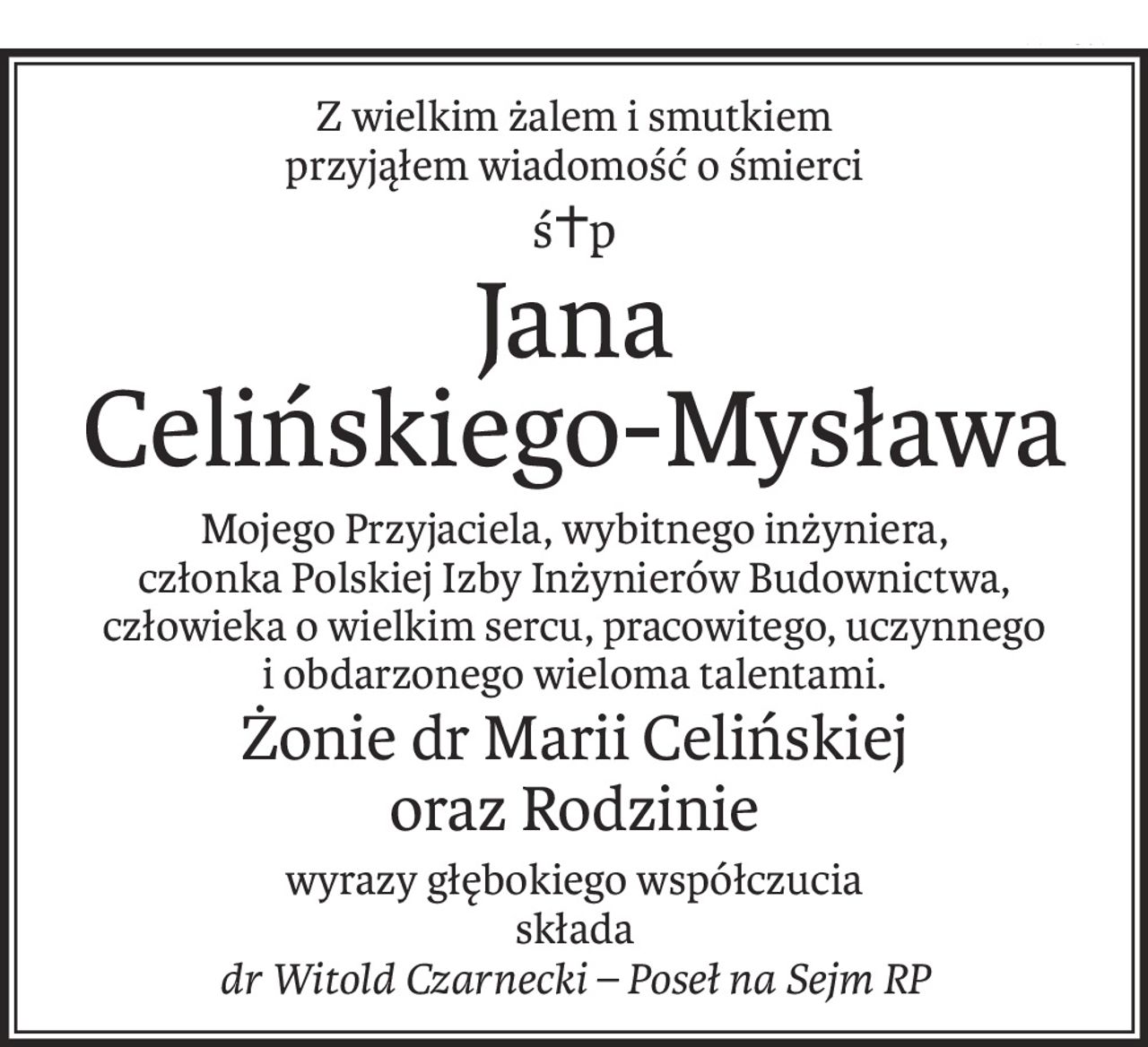 Z wielkim żalem i smutkiem 
przyjąłem wiadomość o śmierci
ś+p
Jana 
Celińskiego-Mysława
Mojego Przyjaciela, wybitnego inżyniera, 
członka Polskiej Izby Inżynierów Budownictwa,
człowieka o wielkim sercu, pracowitego, uczynnego i obdarzonego wieloma talentami.
Żonie dr Marii Celińskiej
oraz Rodzinie
wyrazy głębokiego współczucia
składa
dr Witold Czarnecki – Poseł na Sejm RP