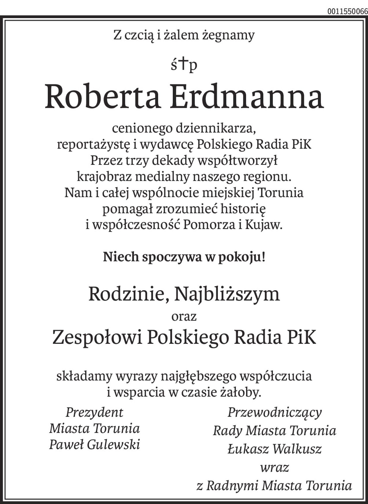 Z czcią i żalem żegnamy
ś+p
Roberta Erdmanna
cenionego dziennikarza,
reportażystę i wydawcę Polskiego Radia PiK
Przez trzy dekady współtworzył
krajobraz medialny naszego regionu.
Nam i całej wspólnocie miejskiej Torunia
pomagał zrozumieć historię
i współczesność Pomorza i Kujaw.
Niech spoczywa w pokoju!
Rodzinie, Najbliższym
oraz
Zespołowi Polskiego Radia PiK

składamy wyrazy najgłębszego współczucia 
i wsparcia w czasie żałoby.
Prezydent 
Miasta Torunia
Paweł Gulewski
Przewodniczący 
Rady Miasta Torunia
Łukasz Walkusz
wraz 
z Radnymi Miasta Torunia