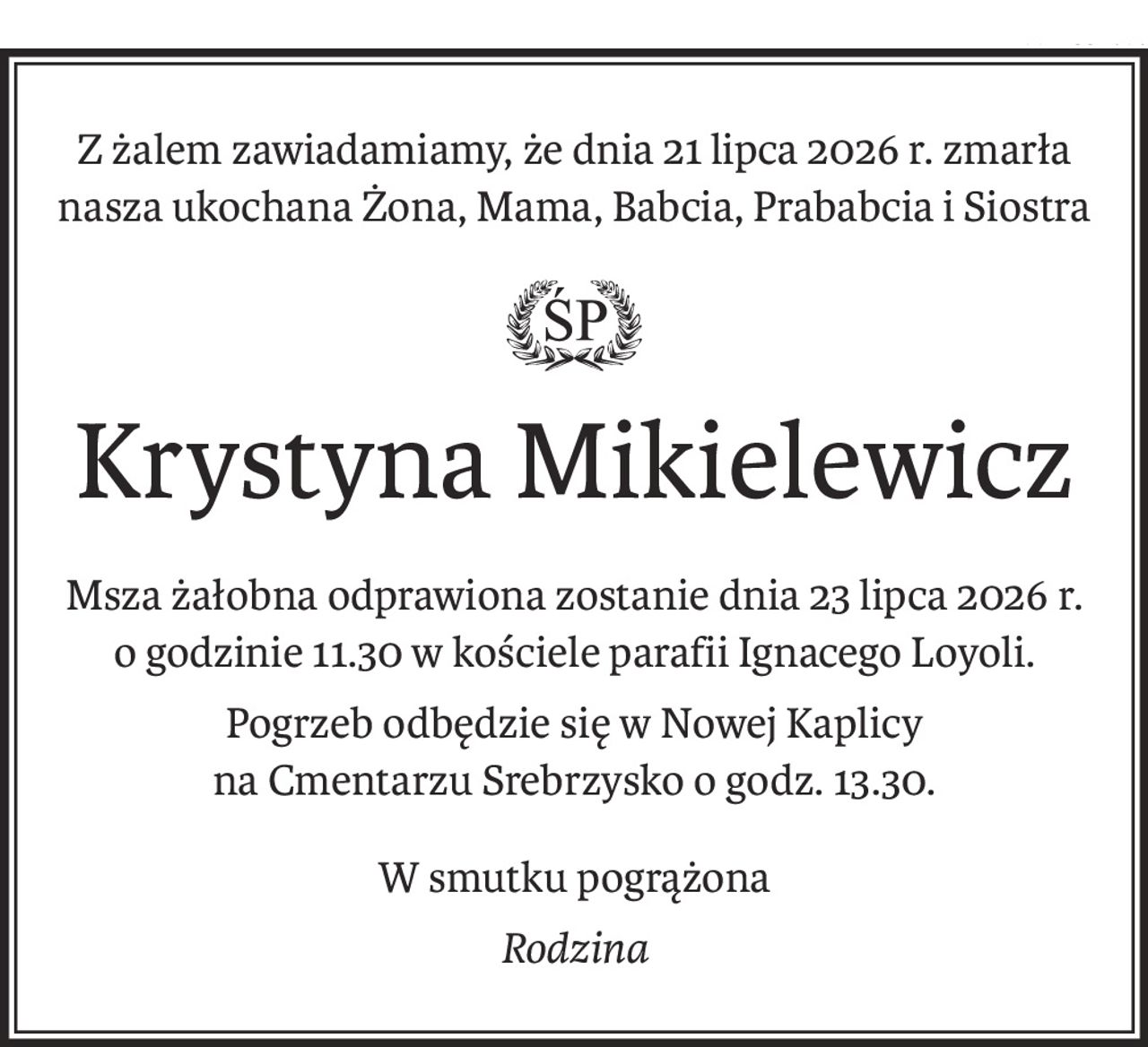 Z żalem zawiadamiamy, że dnia 21 lipca 2026 r. zmarła
nasza ukochana Żona, Mama, Babcia, Prababcia i Siostra

ś+p
Krystyna Mikielewicz
Msza żałobna odprawiona zostanie dnia 23 lipca 2026 r.
o godzinie 11.30 w kościele parafii Ignacego Loyoli.
Pogrzeb odbędzie się w Nowej Kaplicy
na Cmentarzu Srebrzysko o godz. 13.30.
W smutku pogrążona
Rodzina