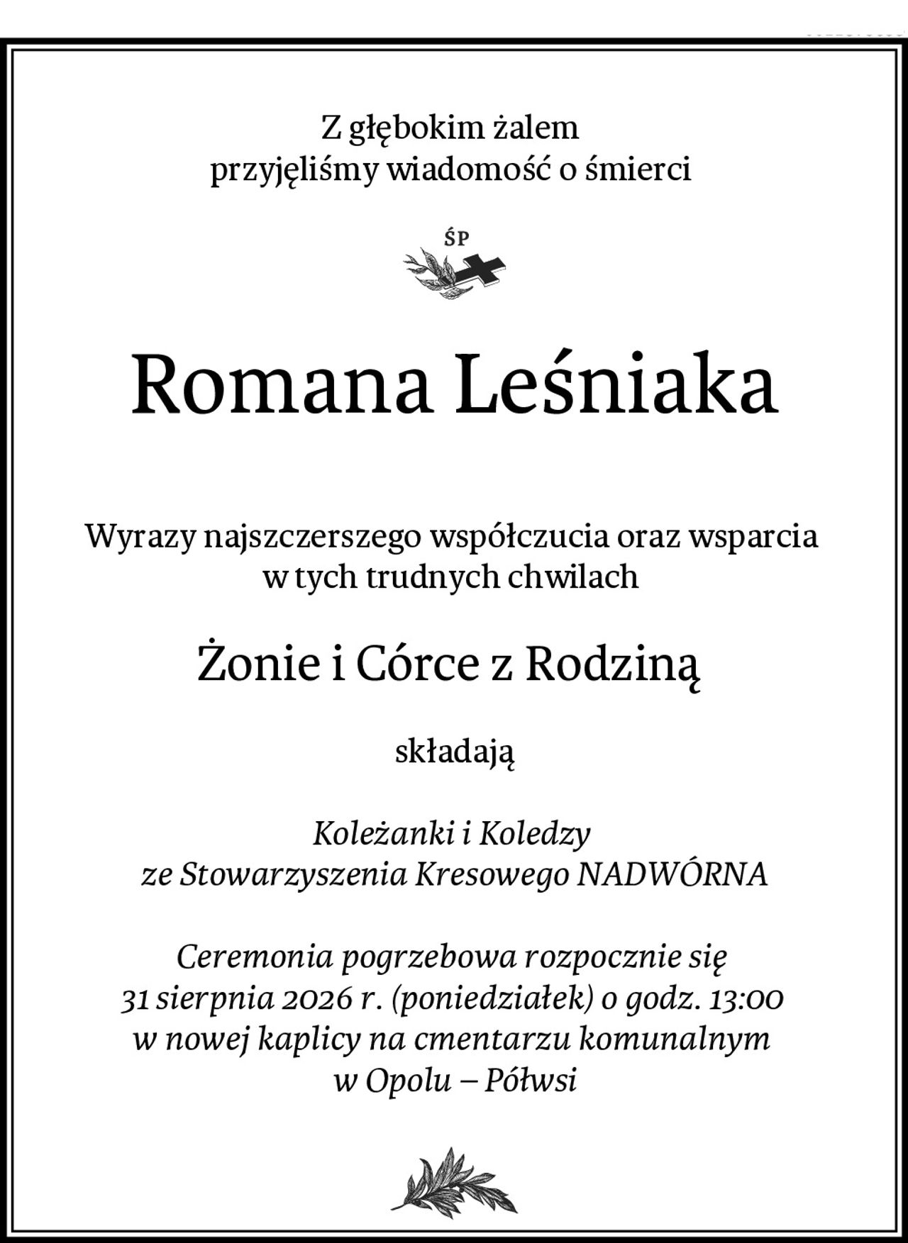 Z głębokim żalem 
przyjęliśmy wiadomość o śmierci 
Romana Leśniaka

Wyrazy najszczerszego współczucia oraz wsparcia 
w tych trudnych chwilach 
Żonie i Córce z Rodziną 
składają

Koleżanki i Koledzy 
ze Stowarzyszenia Kresowego NADWÓRNA

Ceremonia pogrzebowa rozpocznie się 
31 sierpnia 2026 r. (poniedziałek) o godz. 13:00 
w nowej kaplicy na cmentarzu komunalnym 
w Opolu – Półwsi