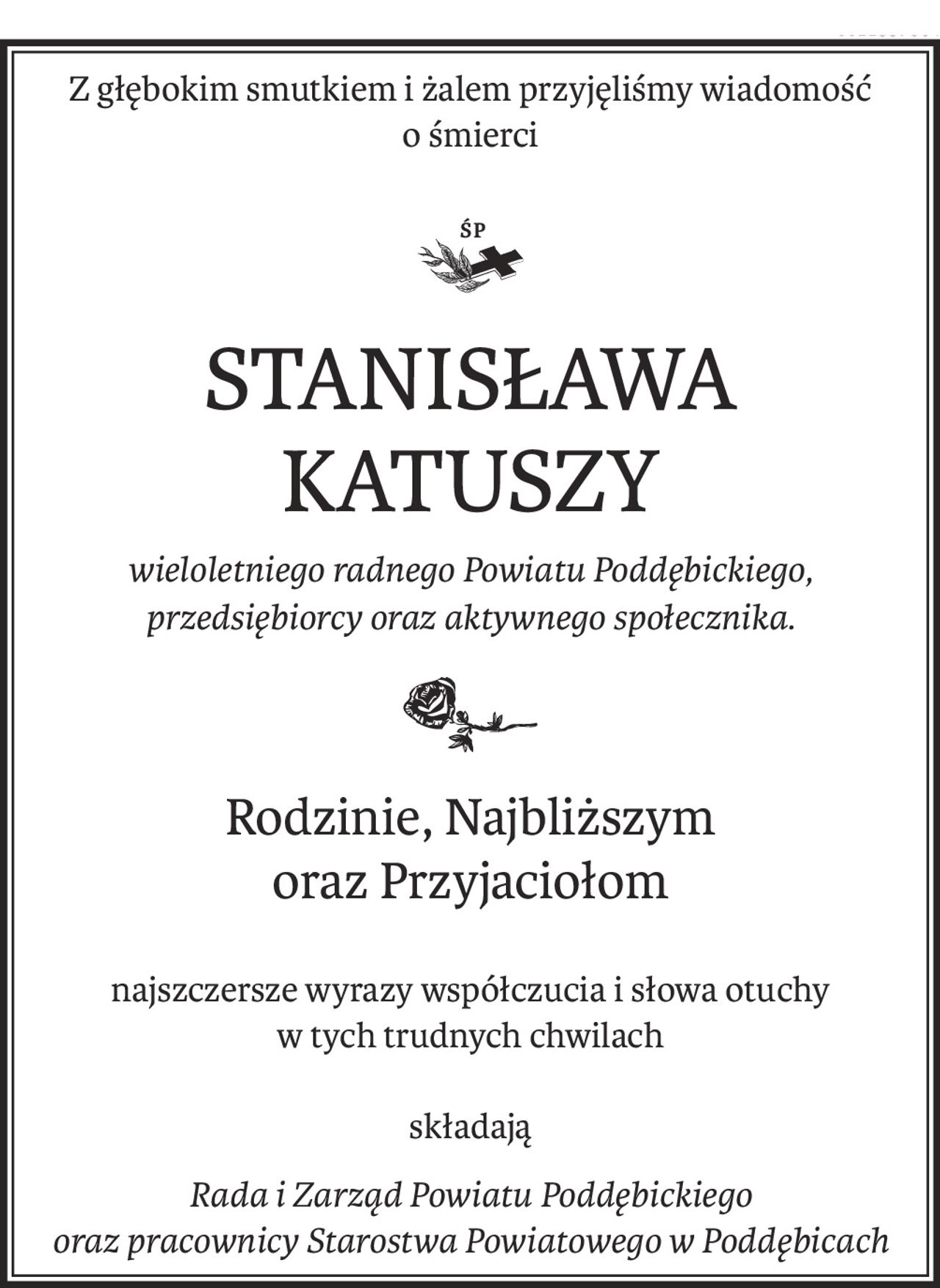Z głębokim smutkiem i żalem przyjęliśmy wiadomość 
o śmierci
STANISŁAWA KATUSZY
wieloletniego radnego Powiatu Poddębickiego,
przedsiębiorcy oraz aktywnego społecznika.
Rodzinie, Najbliższym 
oraz Przyjaciołom
najszczersze wyrazy współczucia i słowa otuchy 
w tych trudnych chwilach
składają
Rada i Zarząd Powiatu Poddębickiego
oraz pracownicy Starostwa Powiatowego w Poddębicach