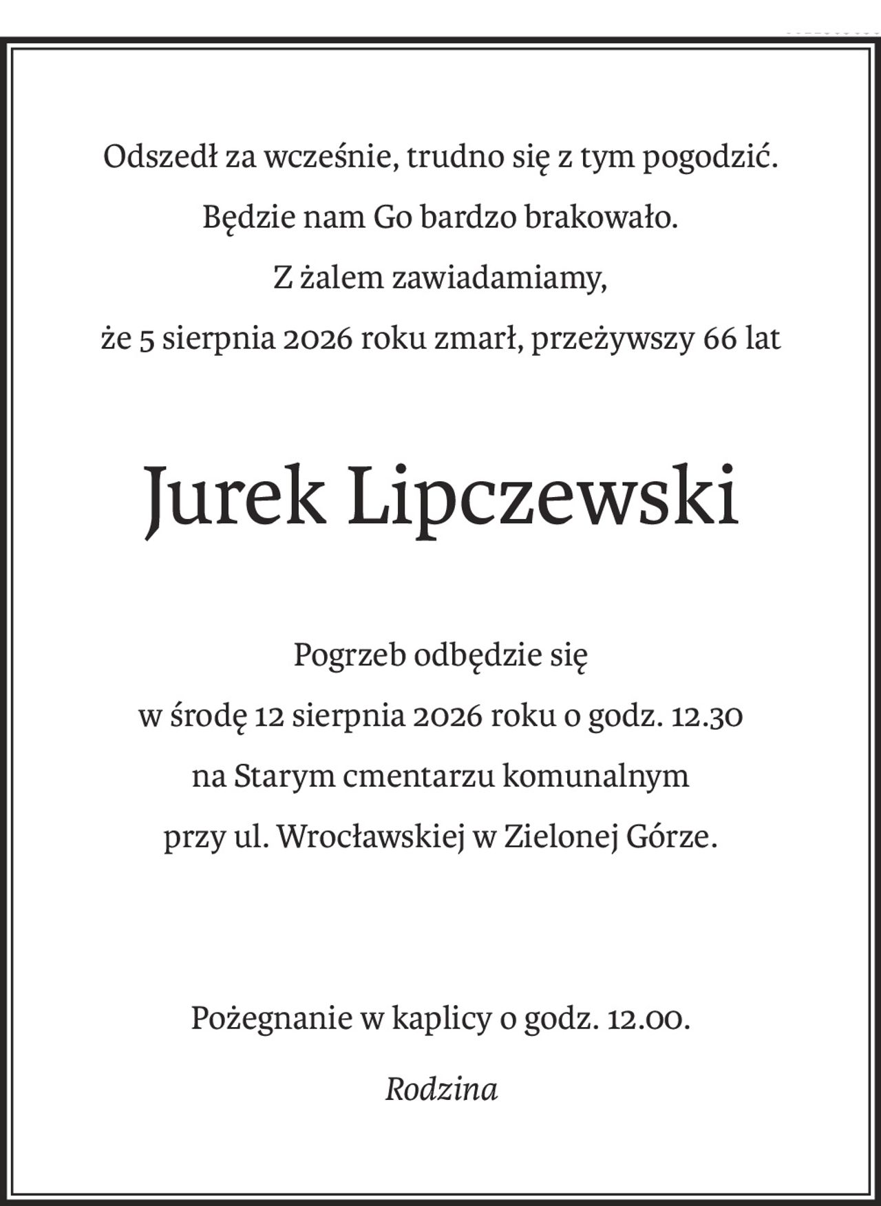 Odszedł za wcześnie, trudno się z tym pogodzić.
Będzie nam Go bardzo brakowało.
Z żalem zawiadamiamy,
że 5 sierpnia 2026 roku zmarł, przeżywszy 66 lat
Jurek Lipczewski
Pogrzeb odbędzie się
w środę 12 sierpnia 2026 roku o godz. 12.30
na Starym cmentarzu komunalnym
przy ul. Wrocławskiej w Zielonej Górze.
Pożegnanie w kaplicy o godz. 12.00.
Rodzina