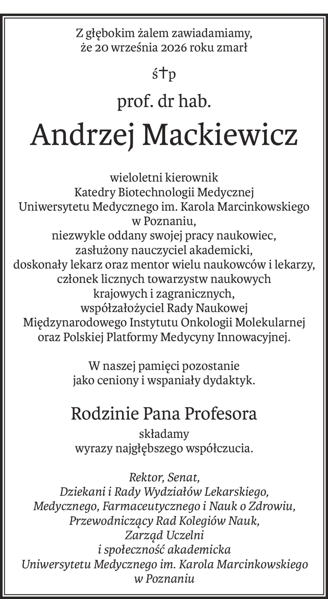 Z głębokim żalem zawiadamiamy,
że 20 września 2026 roku zmarł
ś+p
prof. dr hab.
Andrzej Mackiewicz
wieloletni kierownik
Katedry Biotechnologii Medycznej
Uniwersytetu Medycznego im. Karola Marcinkowskiego
w Poznaniu,
niezwykle oddany swojej pracy naukowiec,
zasłużony nauczyciel akademicki,
doskonały lekarz oraz mentor wielu naukowców i lekarzy,
członek licznych towarzystw naukowych
krajowych i zagranicznych,
współzałożyciel Rady Naukowej
Międzynarodowego Instytutu Onkologii Molekularnej
oraz Polskiej Platformy Medycyny Innowacyjnej.
W naszej pamięci pozostanie
jako ceniony i wspaniały dydaktyk.
Rodzinie Pana Profesora
składamy
wyrazy najgłębszego współczucia.
Rektor, Senat,
Dziekani i Rady Wydziałów Lekarskiego,
Medycznego, Farmaceutycznego i Nauk o Zdrowiu,
Przewodniczący Rad Kolegiów Nauk,
Zarząd Uczelni
i społeczność akademicka
Uniwersytetu Medycznego im. Karola Marcinkowskiego
w Poznaniu