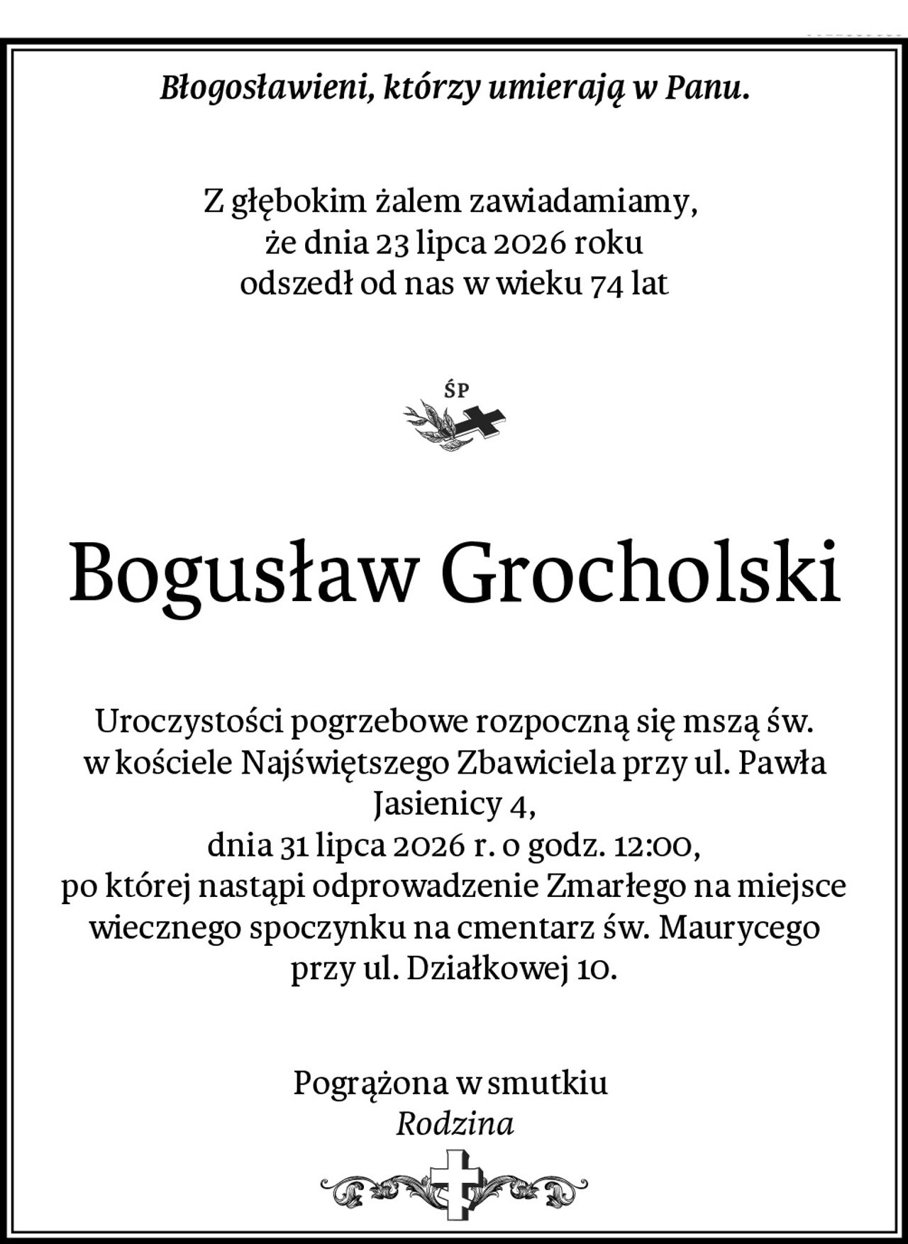 Błogosławieni, którzy umierają w Panu.
Z głębokim żalem zawiadamiamy, 
że dnia 23 lipca 2026 roku
odszedł od nas w wieku 74 lat
Bogusław Grocholski
Uroczystości pogrzebowe rozpoczną się mszą św.
w kościele Najświętszego Zbawiciela przy ul. Pawła Jasienicy 4,
dnia 31 lipca 2026 r. o godz. 12:00,
po której nastąpi odprowadzenie Zmarłego na miejsce
wiecznego spoczynku na cmentarz św. Maurycego
przy ul. Działkowej 10.
Pogrążona w smutkiu 
Rodzina