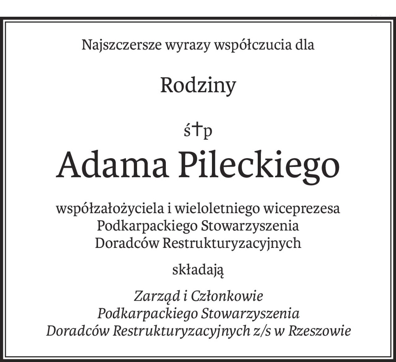 Najszczersze wyrazy współczucia dla
Rodziny
ś+p
Adama Pileckiego
współzałożyciela i wieloletniego wiceprezesa Podkarpackiego Stowarzyszenia 
Doradców Restrukturyzacyjnych
składają
Zarząd i Członkowie 
Podkarpackiego Stowarzyszenia 
Doradców Restrukturyzacyjnych z/s w Rzeszowie