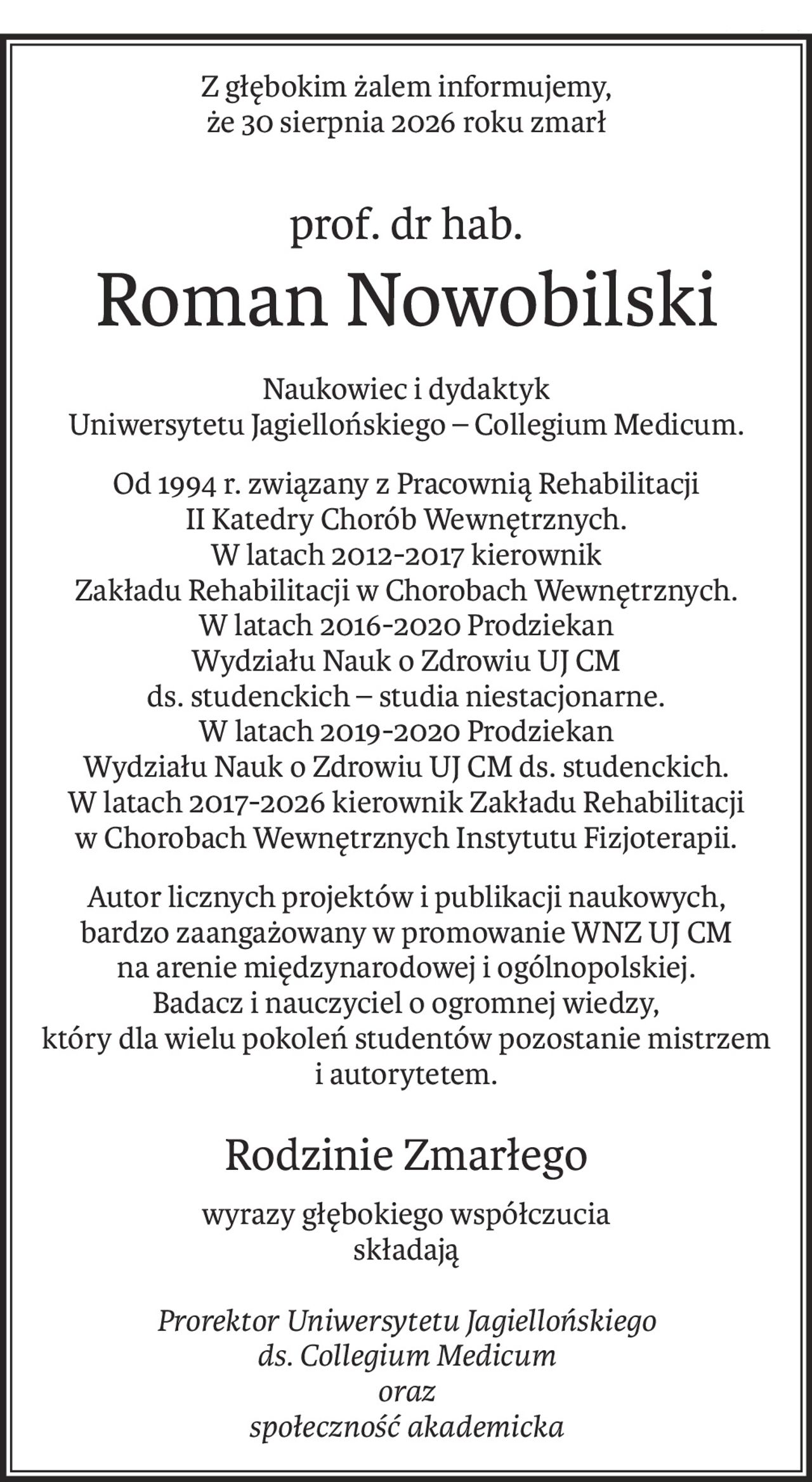 Z głębokim żalem informujemy,
że 30 sierpnia 2026 roku zmarł
prof. dr hab.
Roman Nowobilski
Naukowiec i dydaktyk 
Uniwersytetu Jagiellońskiego – Collegium Medicum.
Od 1994 r. związany z Pracownią Rehabilitacji
II Katedry Chorób Wewnętrznych.
W latach 2012-2017 kierownik
Zakładu Rehabilitacji w Chorobach Wewnętrznych.
W latach 2016-2020 Prodziekan 
Wydziału Nauk o Zdrowiu UJ CM 
ds. studenckich – studia niestacjonarne.
W latach 2019-2020 Prodziekan 
Wydziału Nauk o Zdrowiu UJ CM ds. studenckich.
W latach 2017-2026 kierownik Zakładu Rehabilitacji w Chorobach Wewnętrznych Instytutu Fizjoterapii.
Autor licznych projektów i publikacji naukowych, 
bardzo zaangażowany w promowanie WNZ UJ CM 
na arenie międzynarodowej i ogólnopolskiej.
Badacz i nauczyciel o ogromnej wiedzy,
który dla wielu pokoleń studentów pozostanie mistrzem 
i autorytetem.
Rodzinie Zmarłego
wyrazy głębokiego współczucia
składają
Prorektor Uniwersytetu Jagiellońskiego
ds. Collegium Medicum
oraz
społeczność akademicka