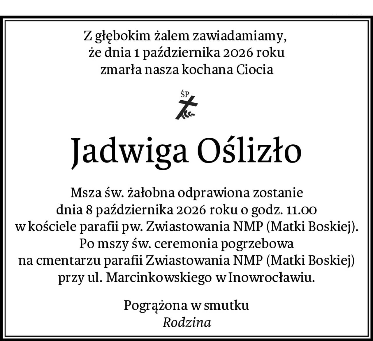 Z głębokim żalem zawiadamiamy, 
że dnia 1 października 2026 roku
zmarła nasza kochana Ciocia
Jadwiga Oślizło
Msza św. żałobna odprawiona zostanie
dnia 8 października 2026 roku o godz. 11.00
w kościele parafii pw. Zwiastowania NMP (Matki Boskiej).
Po mszy św. ceremonia pogrzebowa
na cmentarzu parafii Zwiastowania NMP (Matki Boskiej)
przy ul. Marcinkowskiego w Inowrocławiu.
Pogrążona w smutku
Rodzina