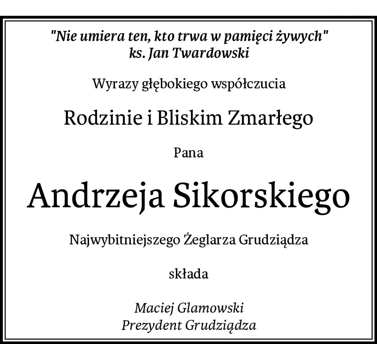 "Nie umiera ten, kto trwa w pamięci żywych"
ks. Jan Twardowski
Wyrazy głębokiego współczucia
Rodzinie i Bliskim Zmarłego
Pana
Andrzeja Sikorskiego
Najwybitniejszego Żeglarza Grudziądza

składa

Maciej Glamowski
Prezydent Grudziądza