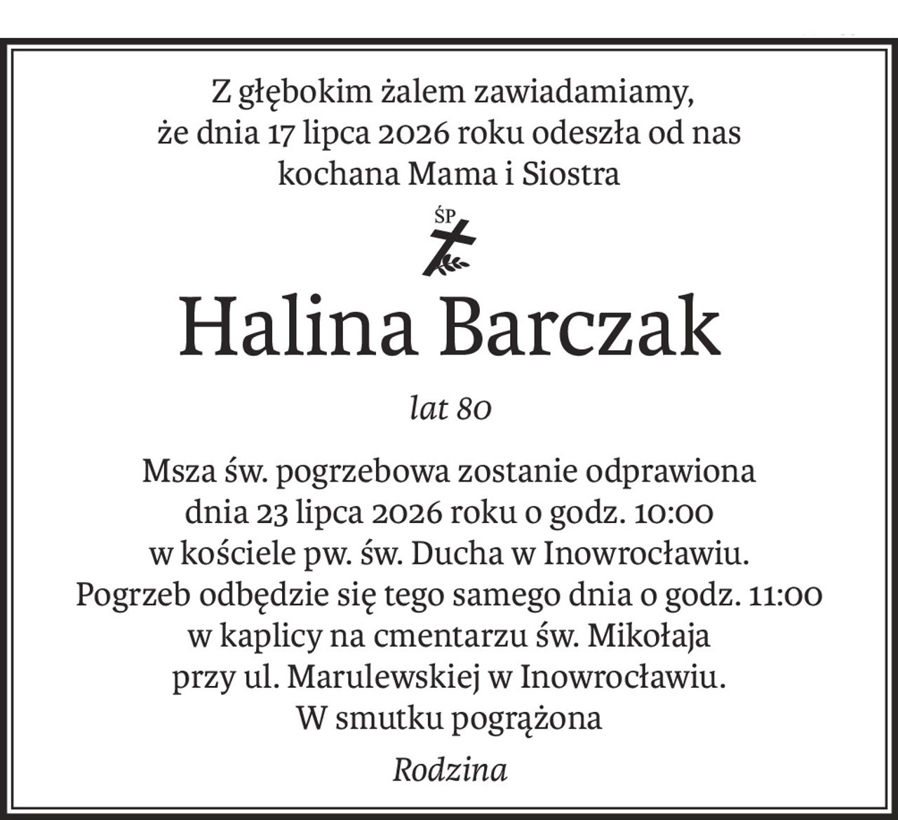 Z głębokim żalem zawiadamiamy,
że dnia 17 lipca 2026 roku odeszła od nas
kochana Mama i Siostra
ś+p
Halina Barczak
lat 80
Msza św. pogrzebowa zostanie odprawiona
dnia 23 lipca 2026 roku o godz. 10:00 
w kościele pw. św. Ducha w Inowrocławiu.
Pogrzeb odbędzie się tego samego dnia o godz. 11:00
w kaplicy na cmentarzu św. Mikołaja
przy ul. Marulewskiej w Inowrocławiu.
W smutku pogrążona
Rodzina