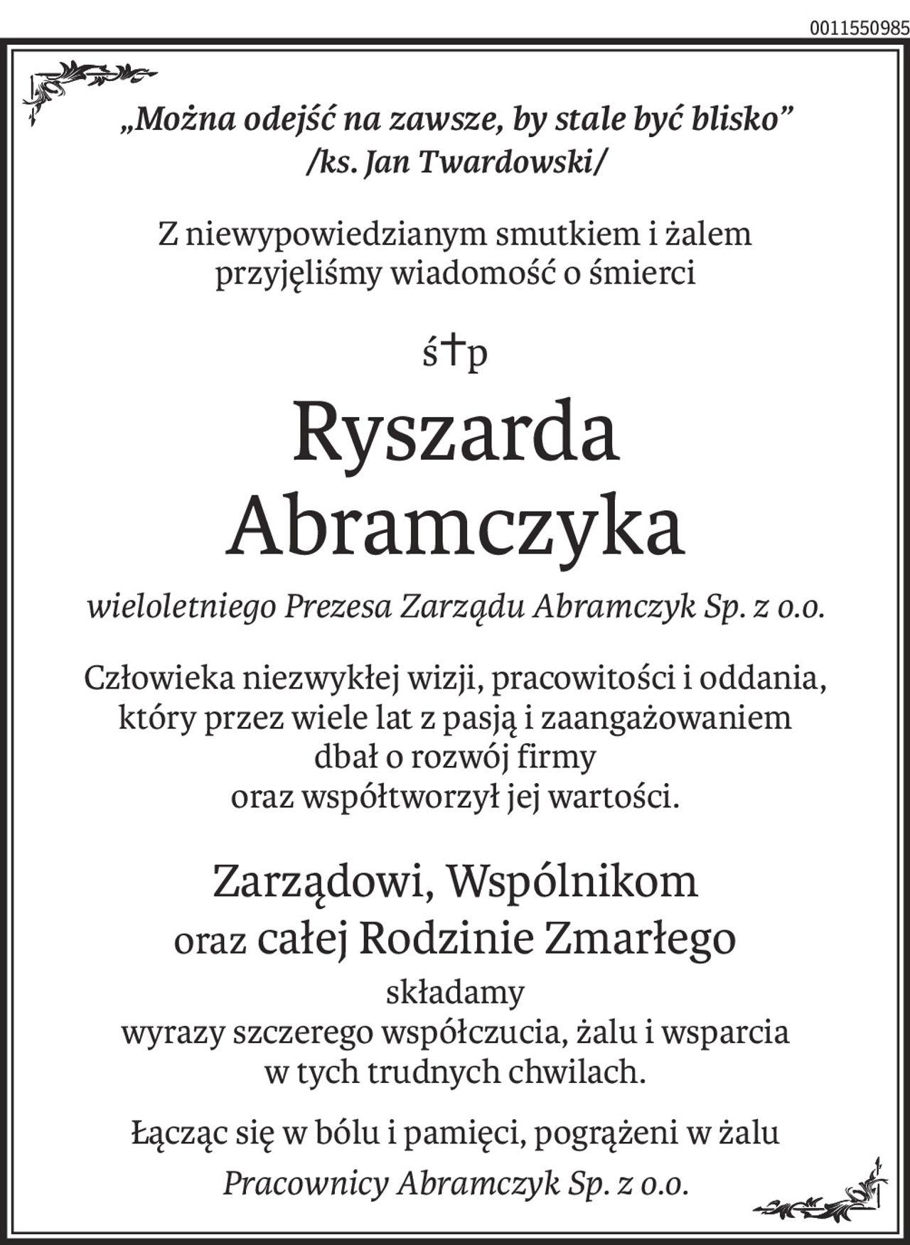 „Można odejść na zawsze, by stale być blisko”
/ks. Jan Twardowski/
Z niewypowiedzianym smutkiem i żalem 
przyjęliśmy wiadomość o śmierci
ś+p
Ryszarda 
Abramczyka
wieloletniego Prezesa Zarządu Abramczyk Sp. z o.o.
Człowieka niezwykłej wizji, pracowitości i oddania,
który przez wiele lat z pasją i zaangażowaniem 
dbał o rozwój firmy
oraz współtworzył jej wartości.
Zarządowi, Wspólnikom 
oraz całej Rodzinie Zmarłego
składamy
wyrazy szczerego współczucia, żalu i wsparcia
w tych trudnych chwilach.
Łącząc się w bólu i pamięci, pogrążeni w żalu
Pracownicy Abramczyk Sp. z o.o.
