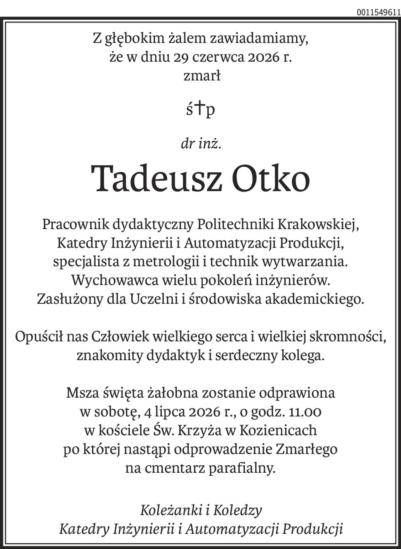 Z głębokim żalem zawiadamiamy,
że w dniu 29 czerwca 2026 r.
 zmarł
ś+p
dr inż.
Tadeusz Otko
Pracownik dydaktyczny Politechniki Krakowskiej,
Katedry Inżynierii i Automatyzacji Produkcji,
specjalista z metrologii i technik wytwarzania.
Wychowawca wielu pokoleń inżynierów.
Zasłużony dla Uczelni i środowiska akademickiego.
Opuścił nas Człowiek wielkiego serca i wielkiej skromności, znakomity dydaktyk i serdeczny kolega.
Msza święta żałobna zostanie odprawiona
w sobotę, 4 lipca 2026 r., o godz. 11.00
w kościele Św. Krzyża w Kozienicach
po której nastąpi odprowadzenie Zmarłego
na cmentarz parafialny.
Koleżanki i Koledzy
Katedry Inżynierii i Automatyzacji Produkcji