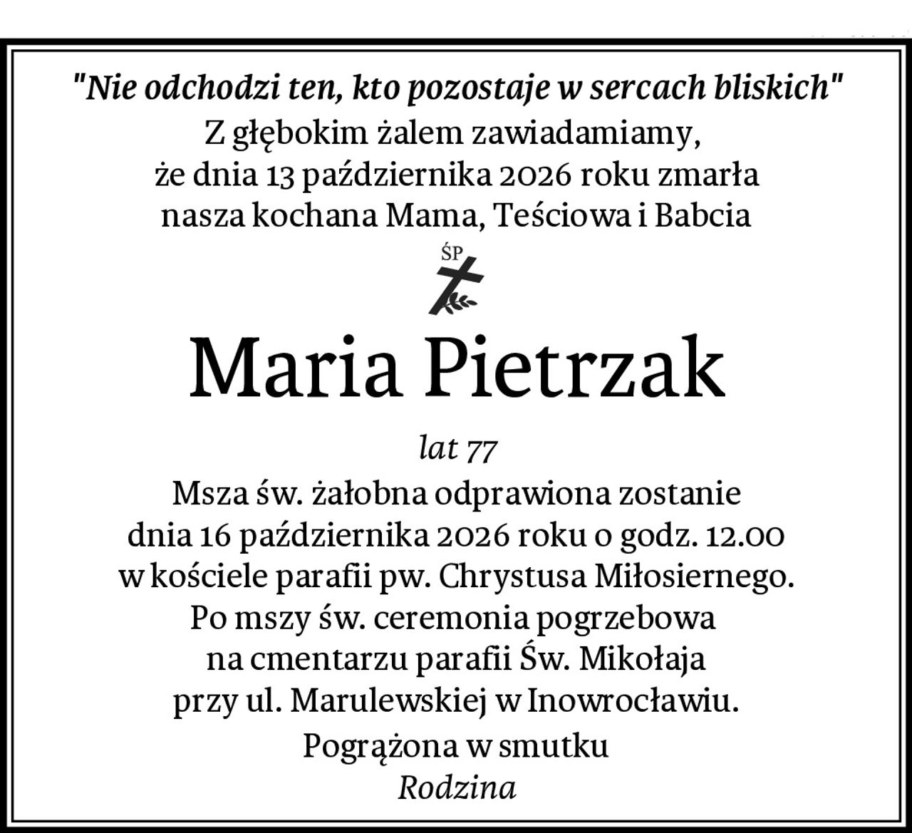 "Nie odchodzi ten, kto pozostaje w sercach bliskich"
Z głębokim żalem zawiadamiamy, 
że dnia 13 października 2026 roku zmarła
nasza kochana Mama, Teściowa i Babcia
Maria Pietrzak
lat 77
Msza św. żałobna odprawiona zostanie
dnia 16 października 2026 roku o godz. 12.00
w kościele parafii pw. Chrystusa Miłosiernego.
Po mszy św. ceremonia pogrzebowa 
na cmentarzu parafii Św. Mikołaja
przy ul. Marulewskiej w Inowrocławiu.
Pogrążona w smutku
Rodzina