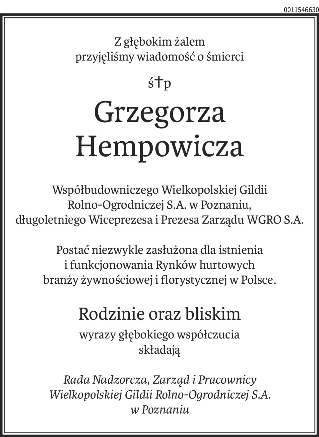 Z głębokim żalem
przyjęliśmy wiadomość o śmierci
ś+p
Grzegorza Hempowicza
Współbudowniczego Wielkopolskiej Gildii
Rolno-Ogrodniczej S.A. w Poznaniu,
długoletniego Wiceprezesa i Prezesa Zarządu WGRO S.A.
Postać niezwykle zasłużona dla istnienia
i funkcjonowania Rynków hurtowych
branży żywnościowej i florystycznej w Polsce.
Rodzinie oraz bliskim
wyrazy głębokiego współczucia
składają
Rada Nadzorcza, Zarząd i Pracownicy
Wielkopolskiej Gildii Rolno-Ogrodniczej S.A.
w Poznaniu