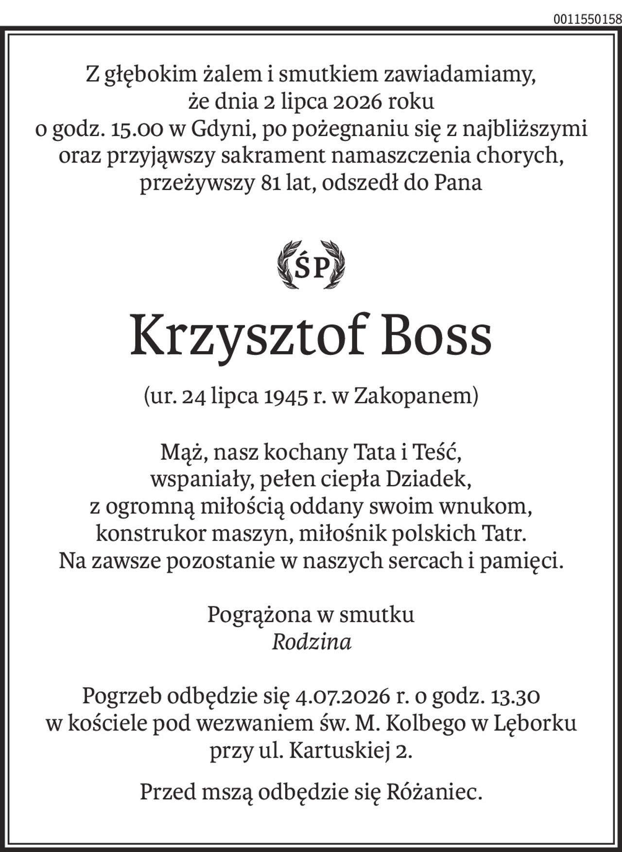 Z głębokim żalem i smutkiem zawiadamiamy,  
że dnia 2 lipca 2026 roku 
o godz. 15.00 w Gdyni, po pożegnaniu się z najbliższymi 
oraz przyjąwszy sakrament namaszczenia chorych, 
przeżywszy 81 lat, odszedł do Pana 
Krzysztof Boss 
(ur. 24 lipca 1945 r. w Zakopanem) 
Mąż, nasz kochany Tata i Teść,  
wspaniały, pełen ciepła Dziadek, 
z ogromną miłością oddany swoim wnukom, 
konstrukor maszyn, miłośnik polskich Tatr. 
Na zawsze pozostanie w naszych sercach i pamięci. 
Pogrążona w smutku 
Rodzina 
Pogrzeb odbędzie się 4.07.2026 r. o godz. 13.30 
w kościele pod wezwaniem św. M. Kolbego w Lęborku  
przy ul. Kartuskiej 2. 
Przed mszą odbędzie się Różaniec