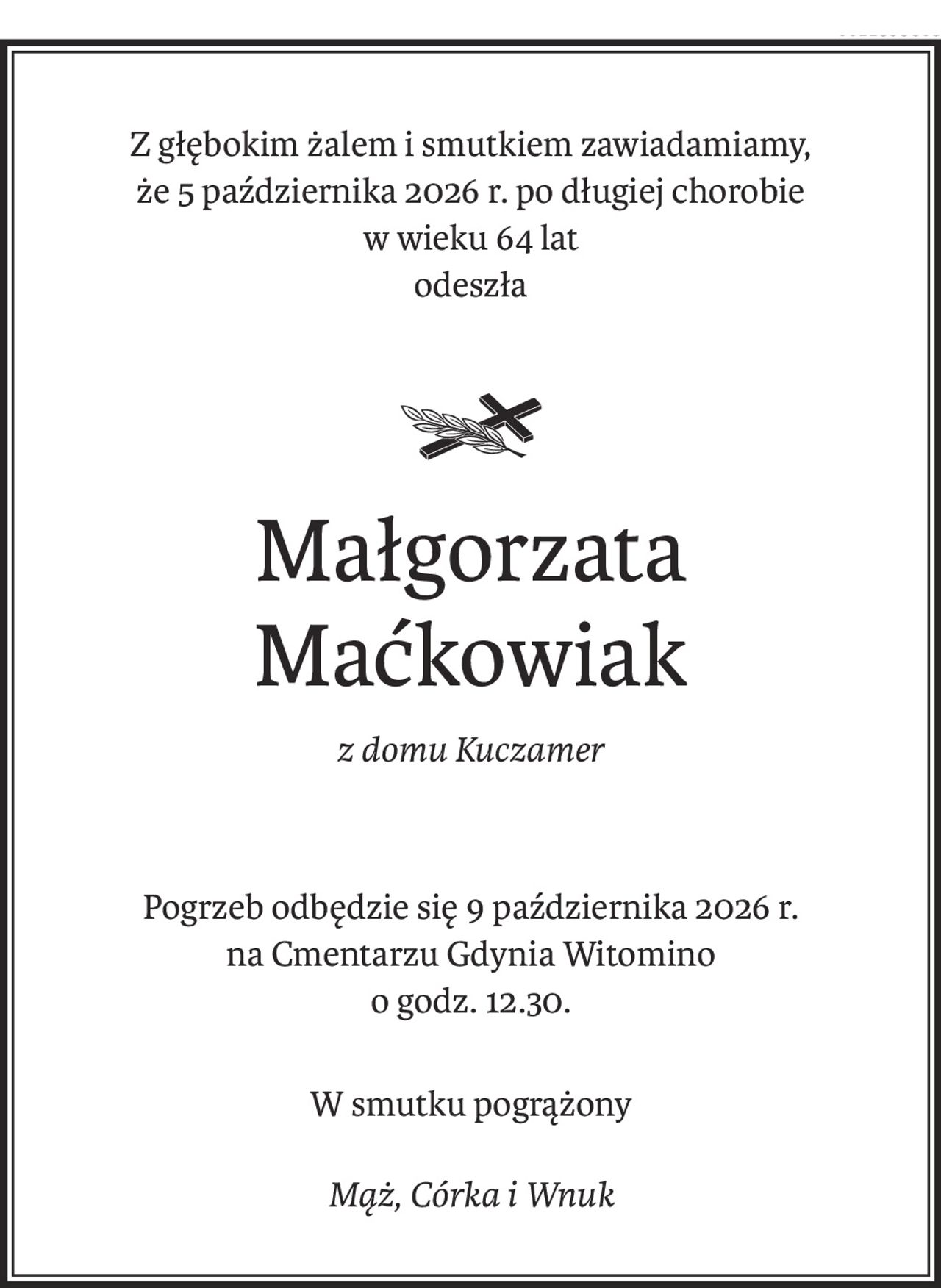 Z głębokim żalem i smutkiem zawiadamiamy,
że 5 października 2026 r. po długiej chorobie
w wieku 64 lat 
odeszła

ś+p
Małgorzata 
Maćkowiak
z domu Kuczamer
Pogrzeb odbędzie się 9 października 2026 r.
na Cmentarzu Gdynia Witomino 
o godz. 12.30.
W smutku pogrążony
Mąż, Córka i Wnuk