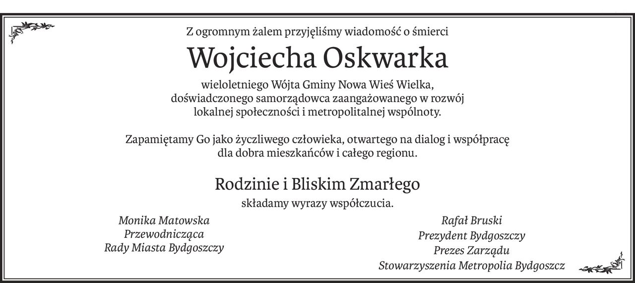 Z ogromnym żalem przyjęliśmy wiadomość o śmierci
Wojciecha Oskwarka
wieloletniego Wójta Gminy Nowa Wieś Wielka, 
doświadczonego samorządowca zaangażowanego w rozwój 
lokalnej społeczności i metropolitalnej wspólnoty.
Zapamiętamy Go jako życzliwego człowieka, otwartego na dialog i współpracę 
dla dobra mieszkańców i całego regionu.

Rodzinie i Bliskim Zmarłego
składamy wyrazy współczucia.
Monika Matowska
Przewodnicząca
Rady Miasta Bydgoszczy
Rafał Bruski
Prezydent Bydgoszczy
Prezes Zarządu 
Stowarzyszenia Metropolia Bydgoszcz