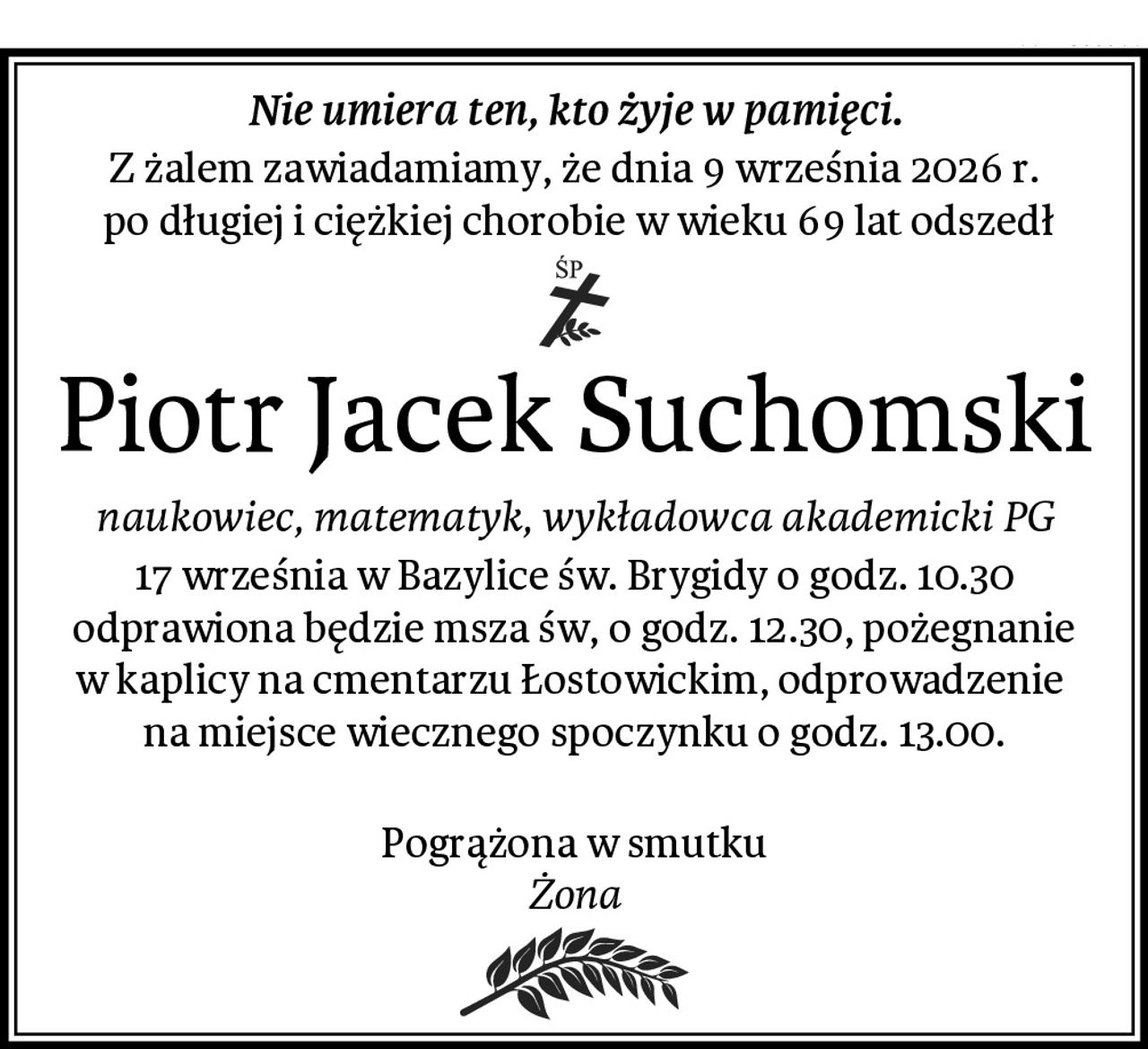 Nie umiera ten, kto żyje w pamięci.
Z żalem zawiadamiamy, że dnia 9 września 2026 r.
 po długiej i ciężkiej chorobie w wieku 69 lat odszedł
Piotr Jacek Suchomski
naukowiec, matematyk, wykładowca akademicki PG
17 września w Bazylice św. Brygidy o godz. 10.30 odprawiona będzie msza św, o godz. 12.30, pożegnanie w kaplicy na cmentarzu Łostowickim, odprowadzenie 
na miejsce wiecznego spoczynku o godz. 13.00.

Pogrążona w smutku
Żona