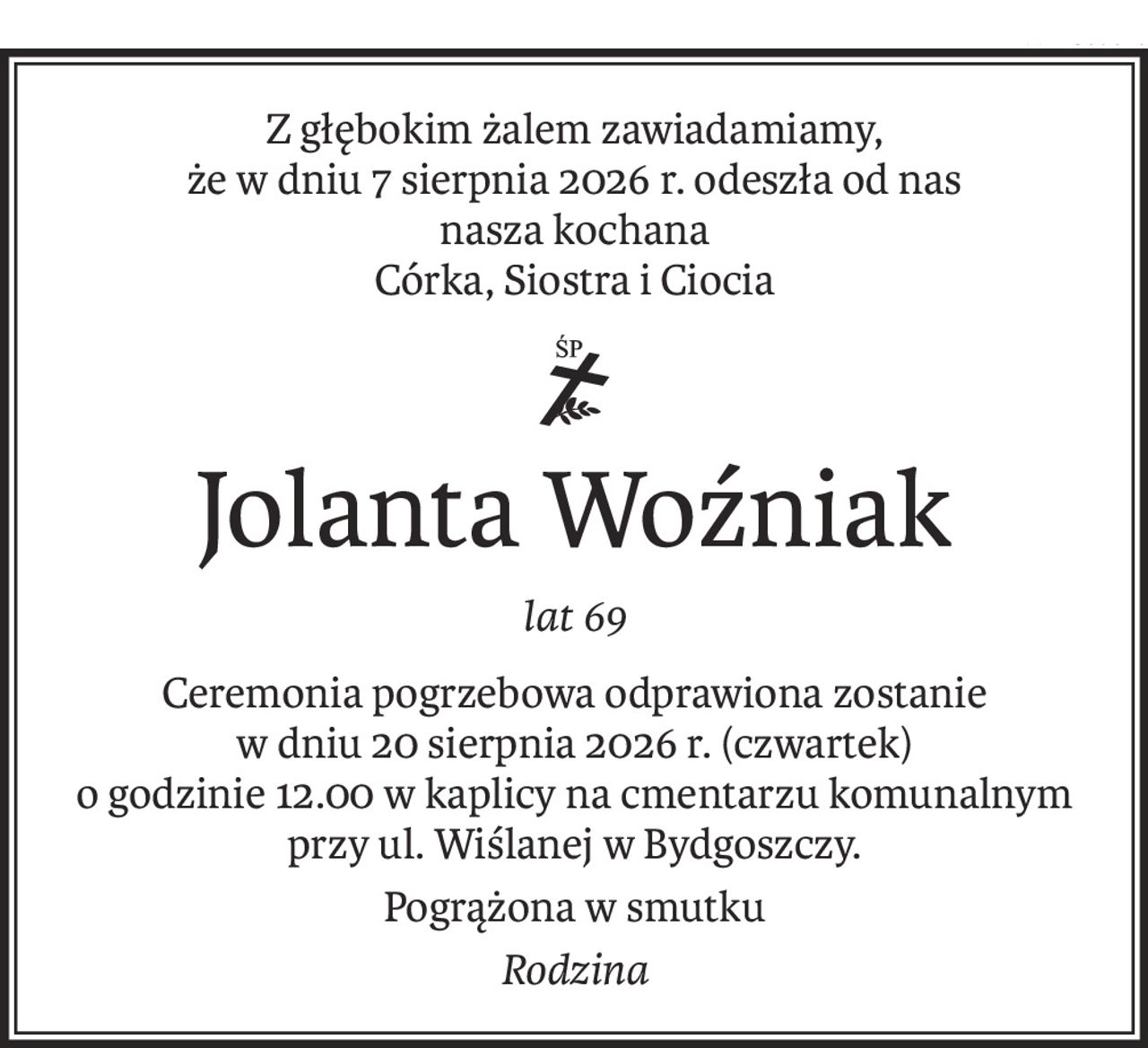 Z głębokim żalem zawiadamiamy,
że w dniu 7 sierpnia 2026 r. odeszła od nas
nasza kochana
Córka, Siostra i Ciocia

ś+p
Jolanta Woźniak
lat 69
Ceremonia pogrzebowa odprawiona zostanie
w dniu 20 sierpnia 2026 r. (czwartek)
o godzinie 12.00 w kaplicy na cmentarzu komunalnym przy ul. Wiślanej w Bydgoszczy.
Pogrążona w smutku
Rodzina