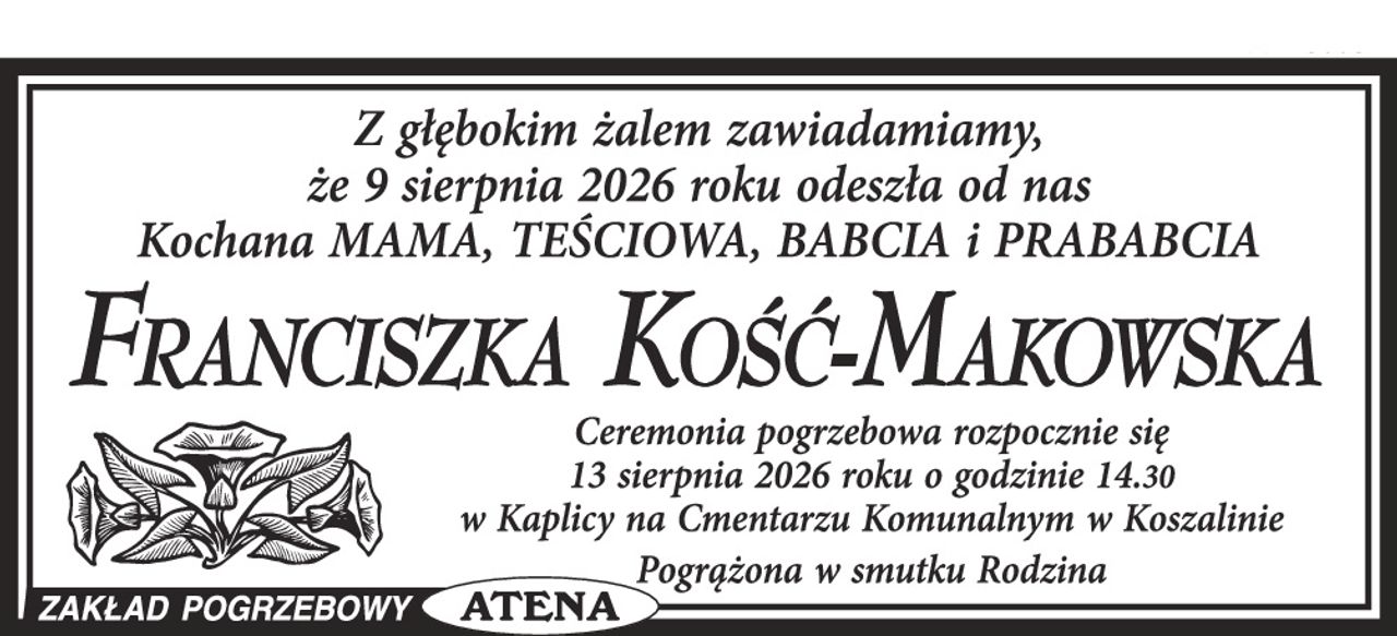Z głębokim żalem zawiadamiamy, że dnia 9 sierpnia 2026 roku odeszła od nas Kochana Mama, Teściowa, Babcia i Prababcia





FRANCISZKA KOŚĆ-MAKOWSKA



Ceremonia pogrzebowa rozpocznie się 13 sierpnia 2026 roku o godz. 14.30 w Kaplicy na Cmentarzu Komunalnym w Koszalinie



Pogrążona w smutku Rodzina
