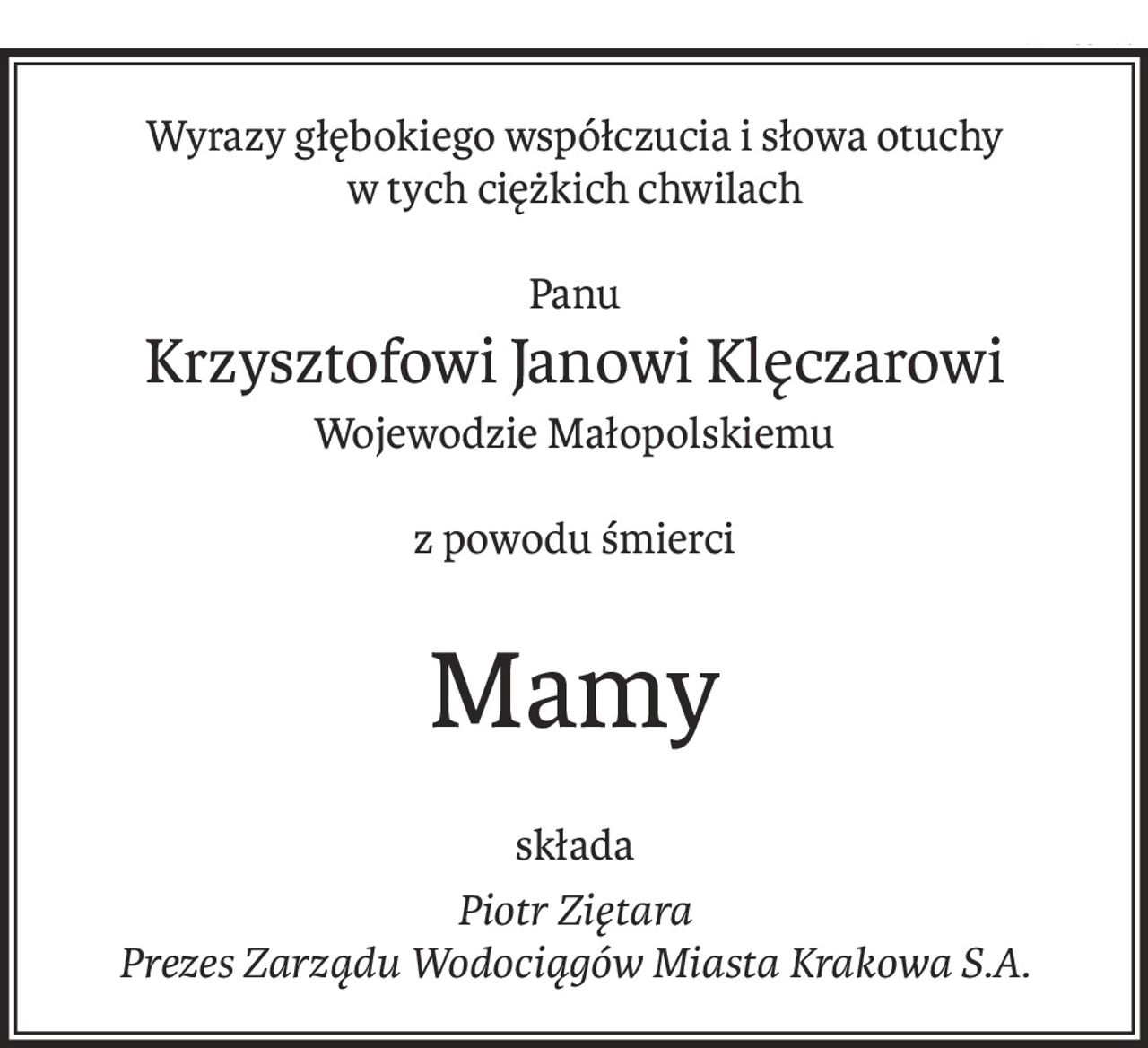 Wyrazy głębokiego współczucia i słowa otuchy
w tych ciężkich chwilach
Panu
Krzysztofowi Janowi Klęczarowi
Wojewodzie Małopolskiemu
z powodu śmierci
Mamy
składa
Piotr Ziętara
Prezes Zarządu Wodociągów Miasta Krakowa S.A.