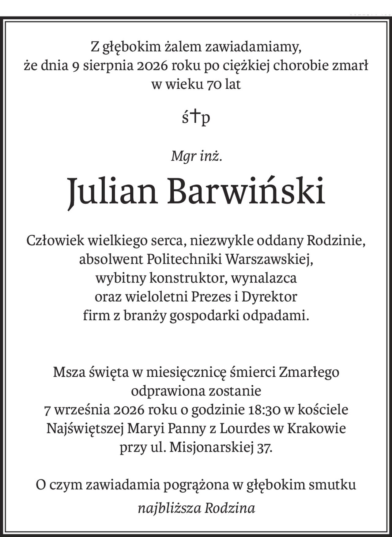Z głębokim żalem zawiadamiamy,
że dnia 9 sierpnia 2026 roku po ciężkiej chorobie zmarł
w wieku 70 lat
ś+p
Mgr inż.
Julian Barwiński
Człowiek wielkiego serca, niezwykle oddany Rodzinie,
absolwent Politechniki Warszawskiej,
wybitny konstruktor, wynalazca
oraz wieloletni Prezes i Dyrektor
firm z branży gospodarki odpadami.
Msza święta w miesięcznicę śmierci Zmarłego
odprawiona zostanie
7 września 2026 roku o godzinie 18:30 w kościele
Najświętszej Maryi Panny z Lourdes w Krakowie
przy ul. Misjonarskiej 37.
O czym zawiadamia pogrążona w głębokim smutku
najbliższa Rodzina