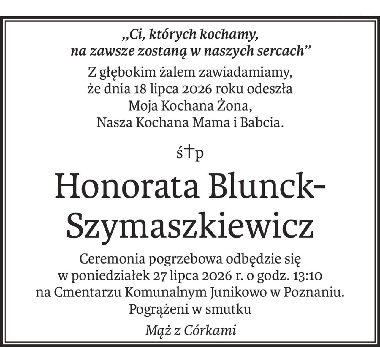 ,,Ci, których kochamy,
na zawsze zostaną w naszych sercach’’
Z głębokim żalem zawiadamiamy,
że dnia 18 lipca 2026 roku odeszła
Moja Kochana Żona,
Nasza Kochana Mama i Babcia.
ś+p
Honorata Blunck-Szymaszkiewicz
Ceremonia pogrzebowa odbędzie się
w poniedziałek 27 lipca 2026 r. o godz. 13:10
na Cmentarzu Komunalnym Junikowo w Poznaniu.
Pogrążeni w smutku
Mąż z Córkami