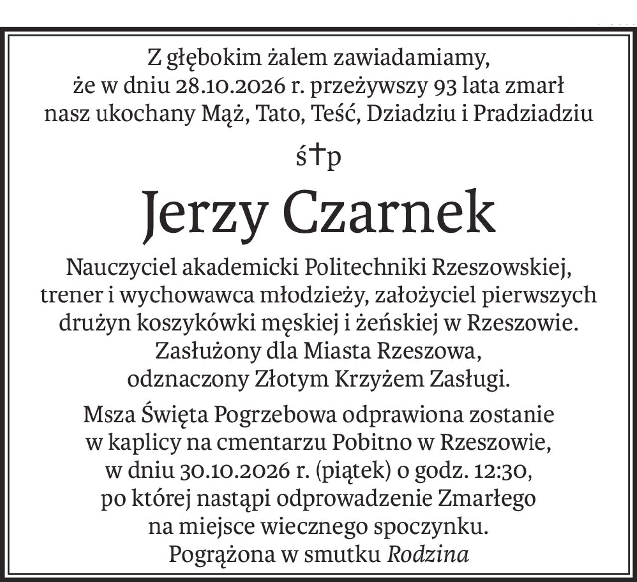 Z głębokim żalem zawiadamiamy,
że w dniu 28.10.2026 r. przeżywszy 93 lata zmarł
nasz ukochany Mąż, Tato, Teść, Dziadziu i Pradziadziu
ś+p
Jerzy Czarnek
Nauczyciel akademicki Politechniki Rzeszowskiej,
trener i wychowawca młodzieży, założyciel pierwszych
drużyn koszykówki męskiej i żeńskiej w Rzeszowie. Zasłużony dla Miasta Rzeszowa,
odznaczony Złotym Krzyżem Zasługi.
Msza Święta Pogrzebowa odprawiona zostanie
w kaplicy na cmentarzu Pobitno w Rzeszowie,
w dniu 30.10.2026 r. (piątek) o godz. 12:30,
po której nastąpi odprowadzenie Zmarłego
na miejsce wiecznego spoczynku.
Pogrążona w smutkuRodzina
