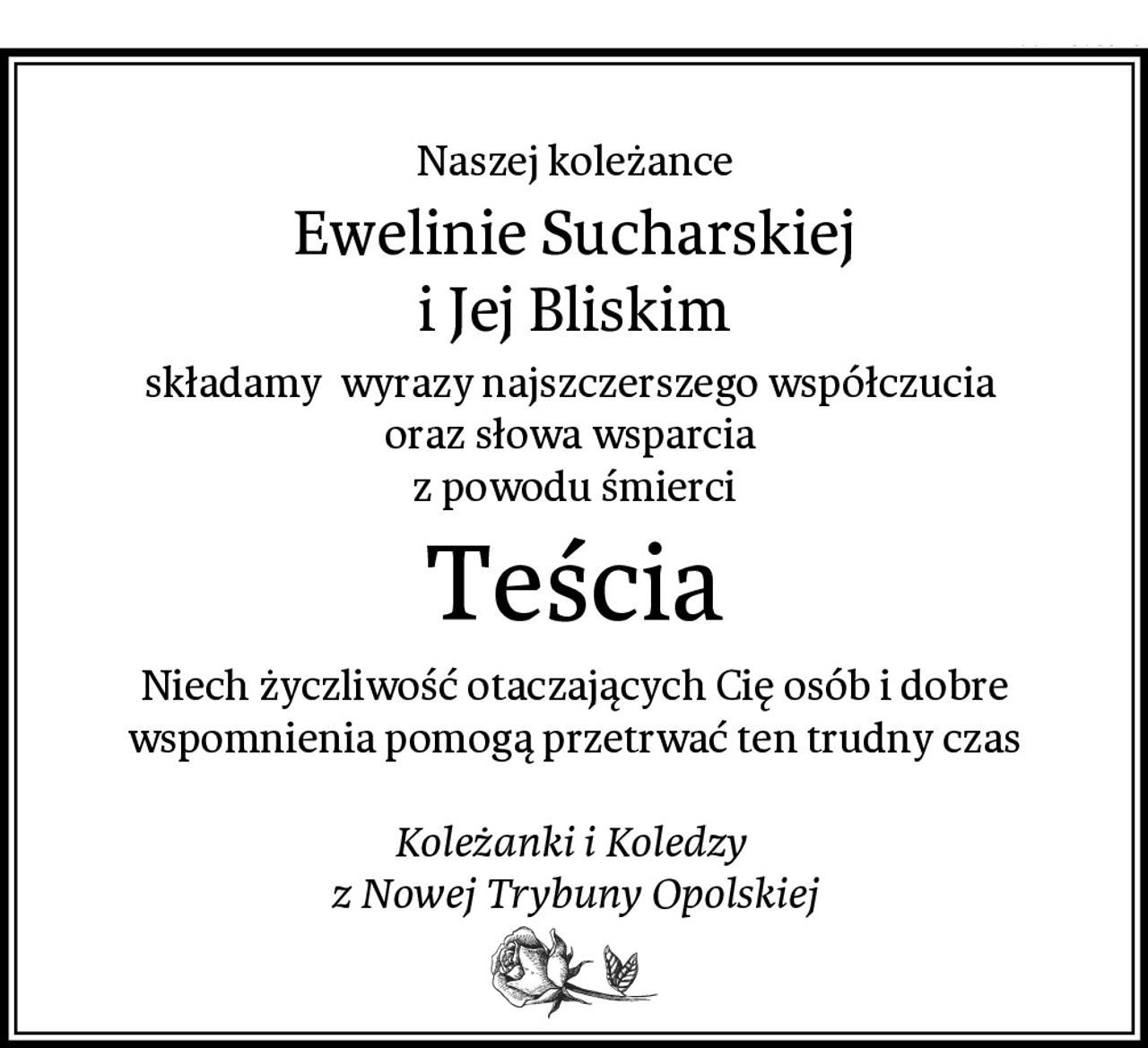 Naszej koleżance
Ewelinie Sucharskiej
i Jej Bliskim
składamy  wyrazy najszczerszego współczucia 
oraz słowa wsparcia 
z powodu śmierci
Teścia
Niech życzliwość otaczających Cię osób i dobre wspomnienia pomogą przetrwać ten trudny czas

Koleżanki i Koledzy 
z Nowej Trybuny Opolskiej