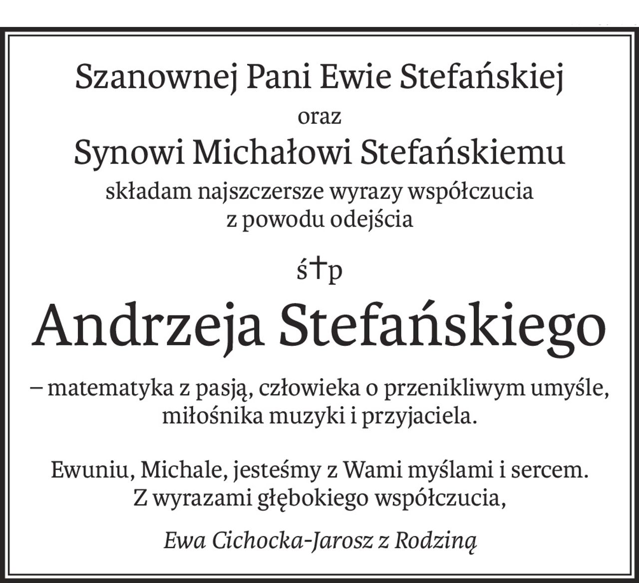 Szanownej Pani Ewie Stefańskiej
oraz
Synowi Michałowi Stefańskiemu
składam najszczersze wyrazy współczucia
z powodu odejścia
ś+p
Andrzeja Stefańskiego
– matematyka z pasją, człowieka o przenikliwym umyśle, miłośnika muzyki i przyjaciela.
Ewuniu, Michale, jesteśmy z Wami myślami i sercem.
Z wyrazami głębokiego współczucia,
Ewa Cichocka-Jarosz z Rodziną