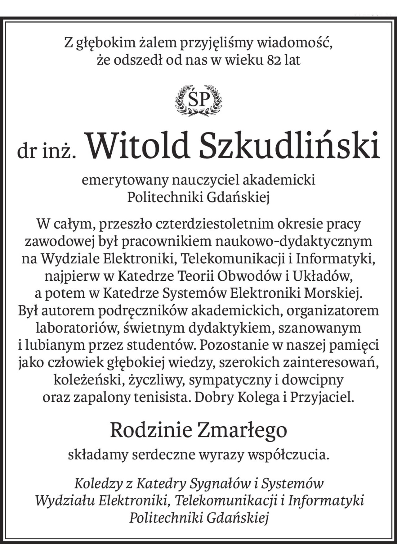 Z głębokim żalem przyjęliśmy wiadomość, 
że odszedł od nas w wieku 82 lat

ś+p
dr inż.Witold Szkudliński
emerytowany nauczyciel akademicki 
Politechniki Gdańskiej
W całym, przeszło czterdziestoletnim okresie pracy zawodowej był pracownikiem naukowo-dydaktycznym na Wydziale Elektroniki, Telekomunikacji i Informatyki, najpierw w Katedrze Teorii Obwodów i Układów, a potem w Katedrze Systemów Elektroniki Morskiej. Był autorem podręczników akademickich, organizatorem laboratoriów, świetnym dydaktykiem, szanowanym i lubianym przez studentów. Pozostanie w naszej pamięci jako człowiek głębokiej wiedzy, szerokich zainteresowań, koleżeński, życzliwy, sympatyczny i dowcipny oraz zapalony tenisista. Dobry Kolega i Przyjaciel.
Rodzinie Zmarłego
składamy serdeczne wyrazy współczucia.
Koledzy z Katedry Sygnałów i Systemów
Wydziału Elektroniki, Telekomunikacji i Informatyki
Politechniki Gdańskiej