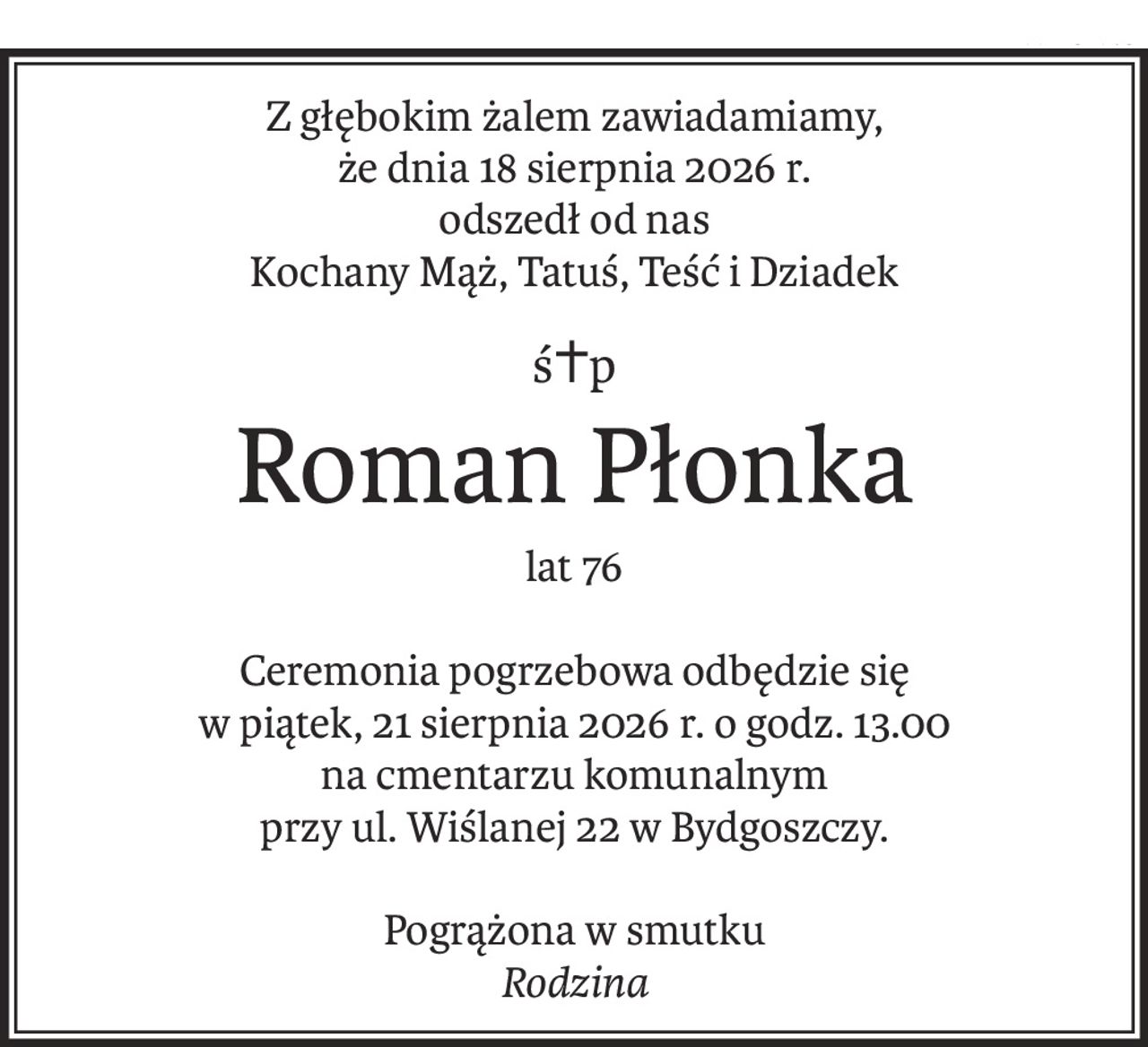 Z głębokim żalem zawiadamiamy,
że dnia 18 sierpnia 2026 r.
odszedł od nas
Kochany Mąż, Tatuś, Teść i Dziadek
ś+p
Roman Płonka
lat 76
Ceremonia pogrzebowa odbędzie się
w piątek, 21 sierpnia 2026 r. o godz. 13.00
na cmentarzu komunalnym
przy ul. Wiślanej 22 w Bydgoszczy.
Pogrążona w smutku
Rodzina