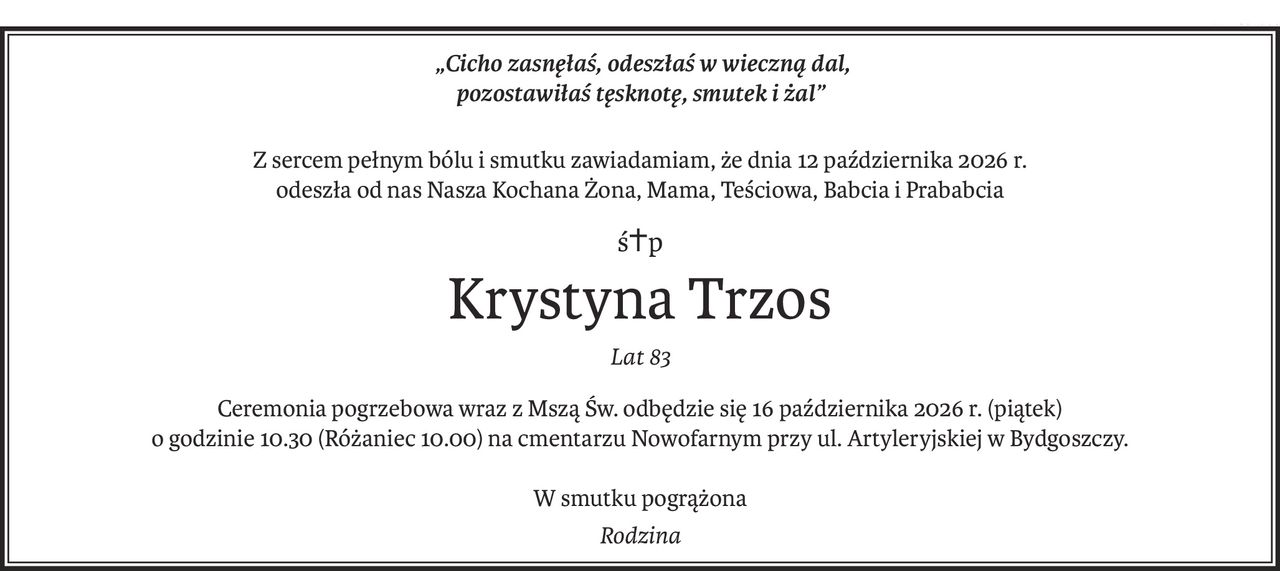 „Cicho zasnęłaś, odeszłaś w wieczną dal,
pozostawiłaś tęsknotę, smutek i żal”
Z sercem pełnym bólu i smutku zawiadamiam, że dnia 12 października 2026 r.
odeszła od nas Nasza Kochana Żona, Mama, Teściowa, Babcia i Prababcia
ś+p
Krystyna Trzos
Lat 83
Ceremonia pogrzebowa wraz z Mszą Św. odbędzie się 16 października 2026 r. (piątek)
o godzinie 10.30 (Różaniec 10.00) na cmentarzu Nowofarnym przy ul. Artyleryjskiej w Bydgoszczy.
W smutku pogrążona
Rodzina