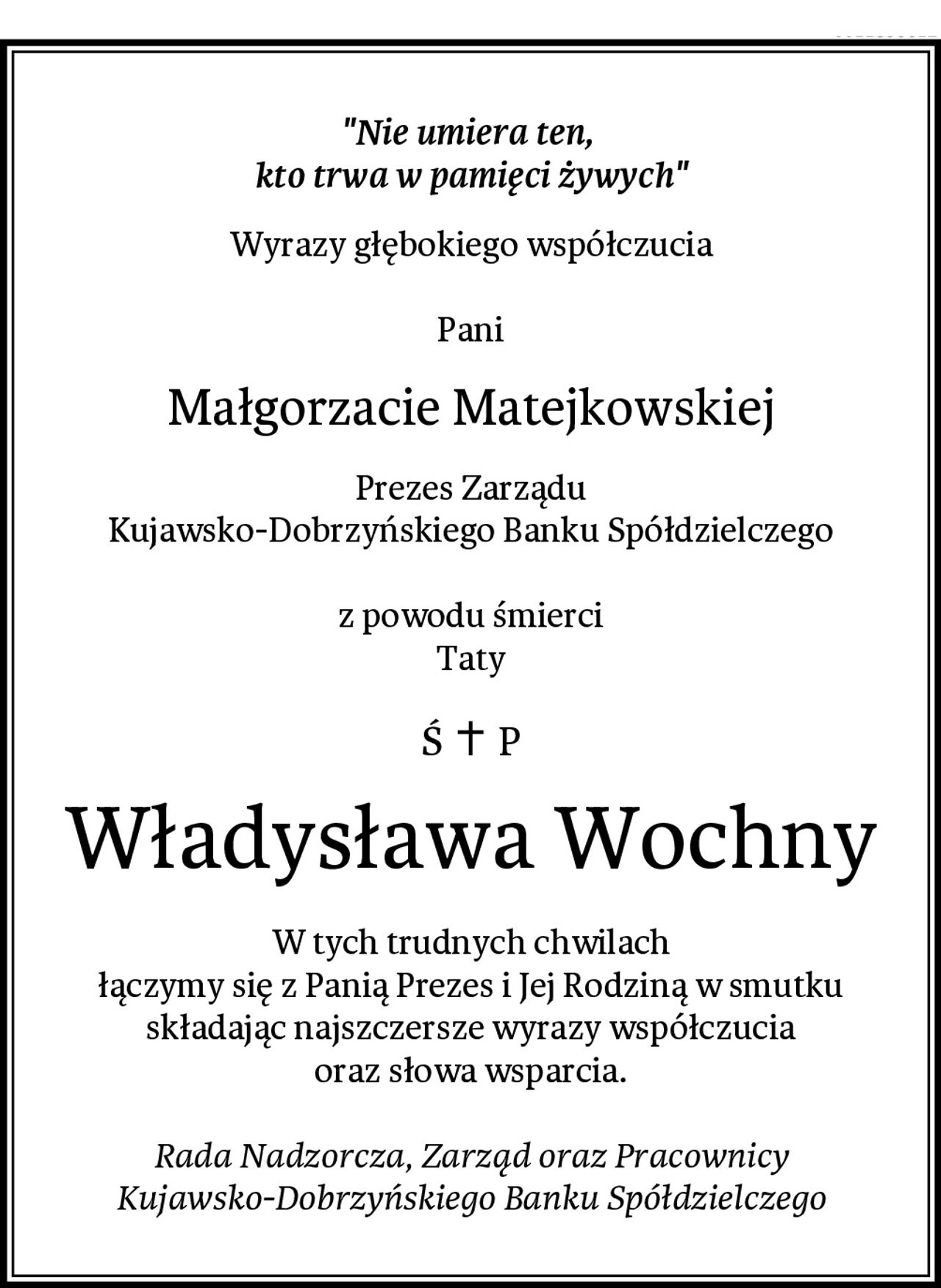 "Nie umiera ten, 
kto trwa w pamięci żywych"
Wyrazy głębokiego współczucia

Pani
Małgorzacie Matejkowskiej
Prezes Zarządu
Kujawsko-Dobrzyńskiego Banku Spółdzielczego

z powodu śmierci
Taty
Władysława Wochny
W tych trudnych chwilach
łączymy się z Panią Prezes i Jej Rodziną w smutku
składając najszczersze wyrazy współczucia
oraz słowa wsparcia.

Rada Nadzorcza, Zarząd oraz Pracownicy
Kujawsko-Dobrzyńskiego Banku Spółdzielczego