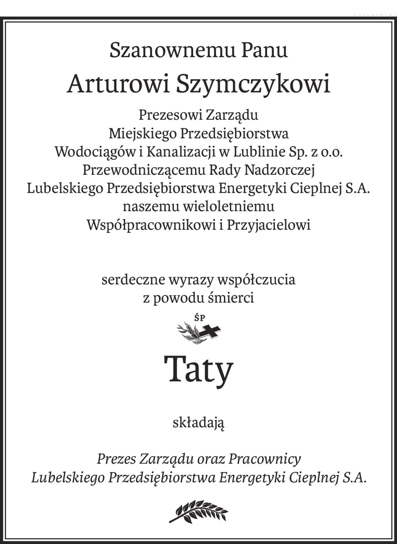 Szanownemu Panu
Arturowi Szymczykowi
Prezesowi Zarządu
Miejskiego Przedsiębiorstwa
Wodociągów i Kanalizacji w Lublinie Sp. z o.o.
Przewodniczącemu Rady Nadzorczej
Lubelskiego Przedsiębiorstwa Energetyki Cieplnej S.A.
naszemu wieloletniemu
Współpracownikowi i Przyjacielowi
serdeczne wyrazy współczucia
z powodu śmierci
Taty
składają
Prezes Zarządu oraz Pracownicy
Lubelskiego Przedsiębiorstwa Energetyki Cieplnej S.A.
