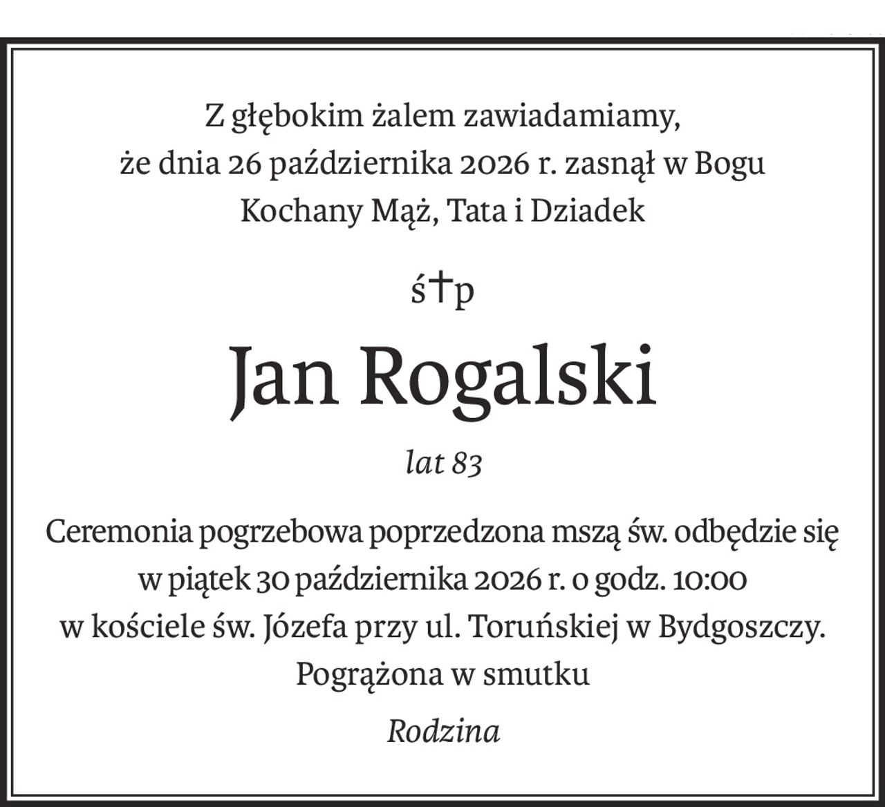 Z głębokim żalem zawiadamiamy,
że dnia 26 października 2026 r. zasnął w Bogu
Kochany Mąż, Tata i Dziadek
ś+p
Jan Rogalski
lat 83
Ceremonia pogrzebowa poprzedzona mszą św. odbędzie się
w piątek 30 października 2026 r. o godz. 10:00
w kościele św. Józefa przy ul. Toruńskiej w Bydgoszczy.
Pogrążona w smutku
Rodzina