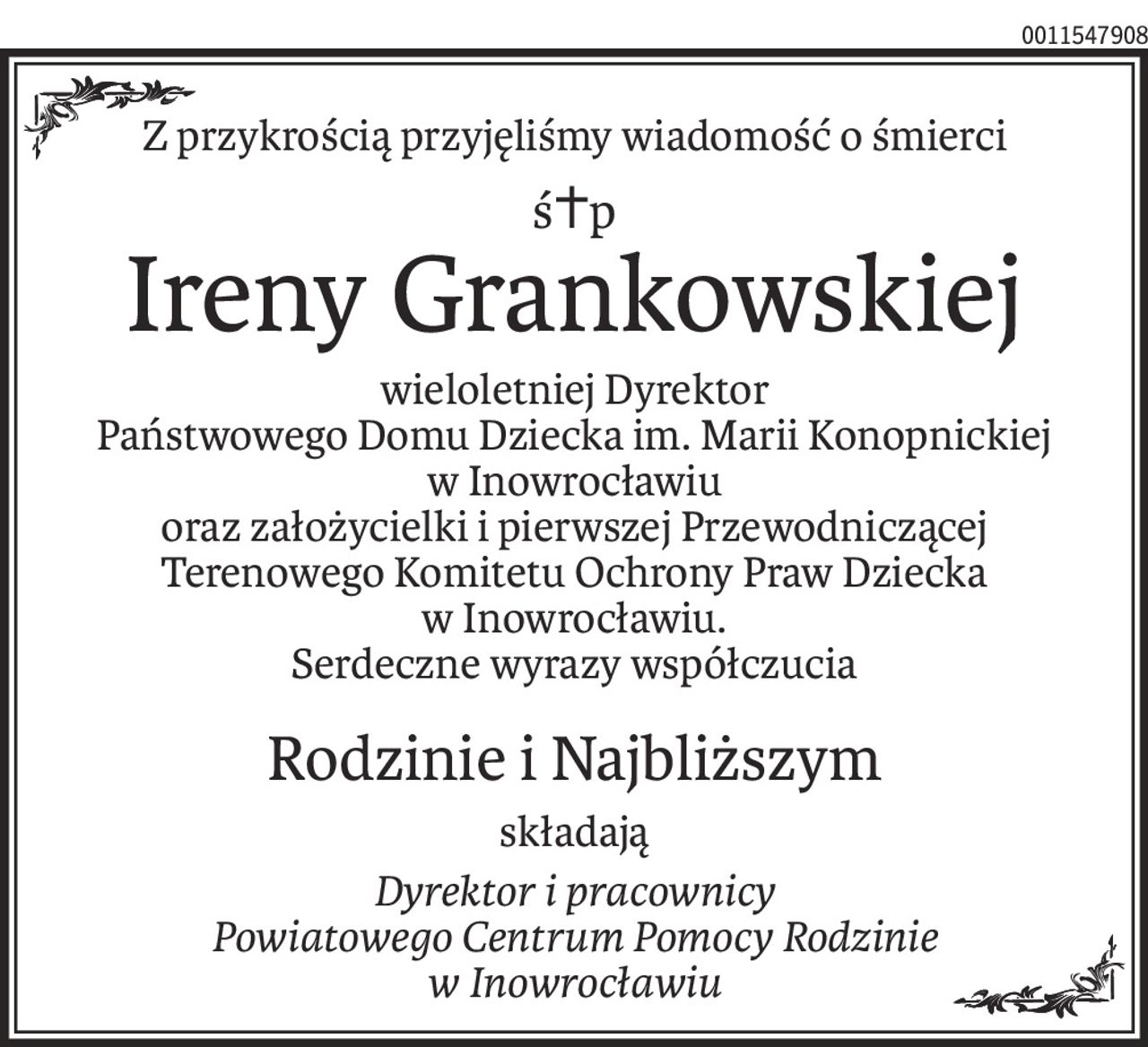 Z przykrością przyjęliśmy wiadomość o śmierci
ś+p
Ireny Grankowskiej
wieloletniej Dyrektor
Państwowego Domu Dziecka im. Marii Konopnickiej
w Inowrocławiu
oraz założycielki i pierwszej Przewodniczącej
Terenowego Komitetu Ochrony Praw Dziecka
w Inowrocławiu.
Serdeczne wyrazy współczucia
Rodzinie i Najbliższym
składają
Dyrektor i pracownicy
Powiatowego Centrum Pomocy Rodzinie
w Inowrocławiu