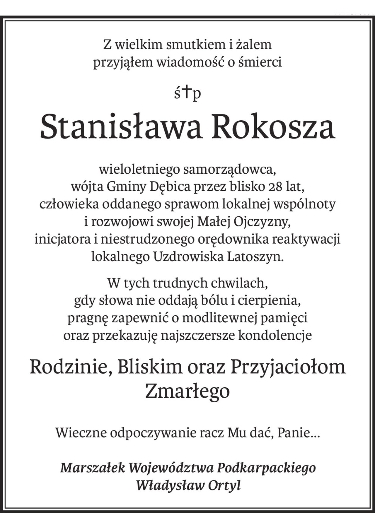 Z wielkim smutkiem i żalem
przyjąłem wiadomość o śmierci
ś+p
Stanisława Rokosza
wieloletniego samorządowca,
wójta Gminy Dębica przez blisko 28 lat,
człowieka oddanego sprawom lokalnej wspólnoty
i rozwojowi swojej Małej Ojczyzny,
inicjatora i niestrudzonego orędownika reaktywacji lokalnego Uzdrowiska Latoszyn.
W tych trudnych chwilach,
gdy słowa nie oddają bólu i cierpienia,
pragnę zapewnić o modlitewnej pamięci
oraz przekazuję najszczersze kondolencje
Rodzinie, Bliskim oraz Przyjaciołom
Zmarłego
Wieczne odpoczywanie racz Mu dać, Panie...
Marszałek Województwa Podkarpackiego
Władysław Ortyl