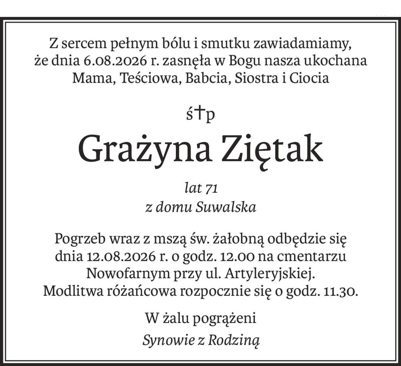 Z sercem pełnym bólu i smutku zawiadamiamy,
że dnia 6.08.2026 r. zasnęła w Bogu nasza ukochana Mama, Teściowa, Babcia, Siostra i Ciocia
ś+p
Grażyna Ziętak
lat 71
z domu Suwalska
Pogrzeb wraz z mszą św. żałobną odbędzie się
dnia 12.08.2026 r. o godz. 12.00 na cmentarzu Nowofarnym przy ul. Artyleryjskiej.
Modlitwa różańcowa rozpocznie się o godz. 11.30.
W żalu pogrążeni
Synowie z Rodziną