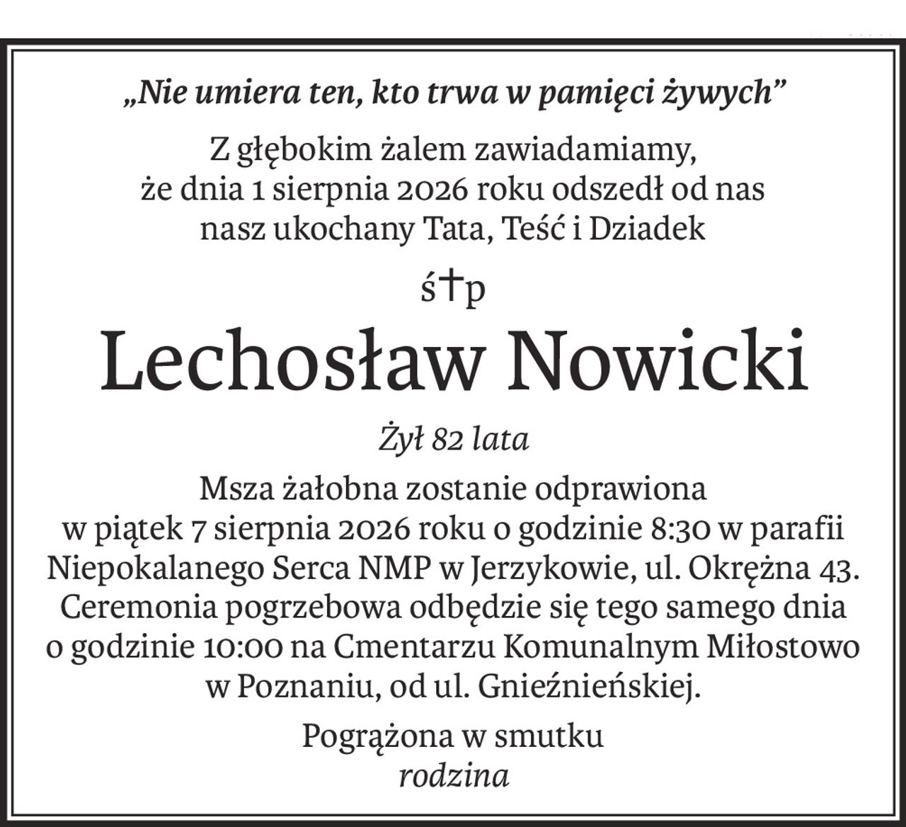 „Nie umiera ten, kto trwa w pamięci żywych”
Z głębokim żalem zawiadamiamy, 
że dnia 1 sierpnia 2026 roku odszedł od nas 
nasz ukochany Tata, Teść i Dziadek
ś+p
Lechosław Nowicki
Żył 82 lata
Msza żałobna zostanie odprawiona 
w piątek 7 sierpnia 2026 roku o godzinie 8:30 w parafii Niepokalanego Serca NMP w Jerzykowie, ul. Okrężna 43.
Ceremonia pogrzebowa odbędzie się tego samego dnia 
o godzinie 10:00 na Cmentarzu Komunalnym Miłostowo w Poznaniu, od ul. Gnieźnieńskiej.
Pogrążona w smutku
rodzina
