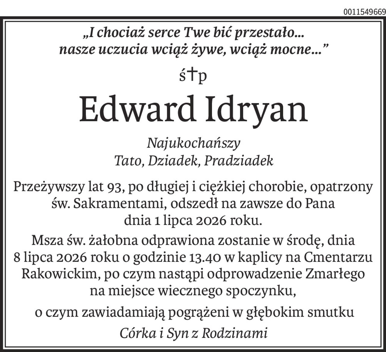 „I chociaż serce Twe bić przestało…
nasze uczucia wciąż żywe, wciąż mocne...”
ś+p
Edward Idryan
Najukochańszy
Tato, Dziadek, Pradziadek
Przeżywszy lat 93, po długiej i ciężkiej chorobie, opatrzony św. Sakramentami, odszedł na zawsze do Pana 
dnia 1 lipca 2026 roku.
Msza św. żałobna odprawiona zostanie w środę, dnia 
8 lipca 2026 roku o godzinie 13.40 w kaplicy na Cmentarzu Rakowickim, po czym nastąpi odprowadzenie Zmarłego 
na miejsce wiecznego spoczynku,
 o czym zawiadamiają pogrążeni w głębokim smutku
Córka i Syn z Rodzinami