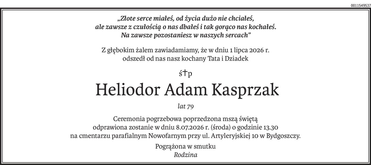 „Złote serce miałeś, od życia dużo nie chciałeś, 
ale zawsze z czułością o nas dbałeś i tak gorąco nas kochałeś. 
Na zawsze pozostaniesz w naszych sercach”
Z głębokim żalem zawiadamiamy, że w dniu 1 lipca 2026 r.
odszedł od nas nasz kochany Tata i Dziadek
ś+p
 Heliodor Adam Kasprzak
lat 79
Ceremonia pogrzebowa poprzedzona mszą świętą
odprawiona zostanie w dniu 8.07.2026 r. (środa) o godzinie 13.30
na cmentarzu parafialnym Nowofarnym przy ul. Artyleryjskiej 10 w Bydgoszczy.
Pogrążona w smutku 
Rodzina