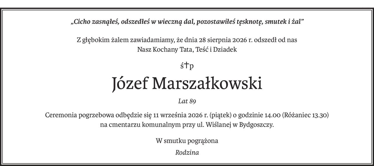 „Cicho zasnąłeś, odszedłeś w wieczną dal, pozostawiłeś tęsknotę, smutek i żal”
Z głębokim żalem zawiadamiamy, że dnia 28 sierpnia 2026 r. odszedł od nas
Nasz Kochany Tata, Teść i Dziadek
ś+p
Józef Marszałkowski
Lat 89
Ceremonia pogrzebowa odbędzie się 11 września 2026 r. (piątek) o godzinie 14.00 (Różaniec 13.30)
na cmentarzu komunalnym przy ul. Wiślanej w Bydgoszczy.
W smutku pogrążona
Rodzina