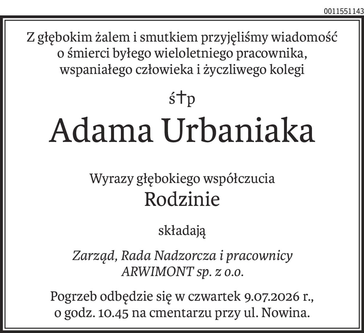 Z głębokim żalem i smutkiem przyjęliśmy wiadomość
o śmierci byłego wieloletniego pracownika,
wspaniałego człowieka i życzliwego kolegi
ś+p
Adama Urbaniaka
Wyrazy głębokiego współczucia
Rodzinie
składają
Zarząd, Rada Nadzorcza i pracownicy
ARWIMONT sp. z o.o.
Pogrzeb odbędzie się w czwartek 9.07.2026 r., 
o godz. 10.45 na cmentarzu przy ul. Nowina.