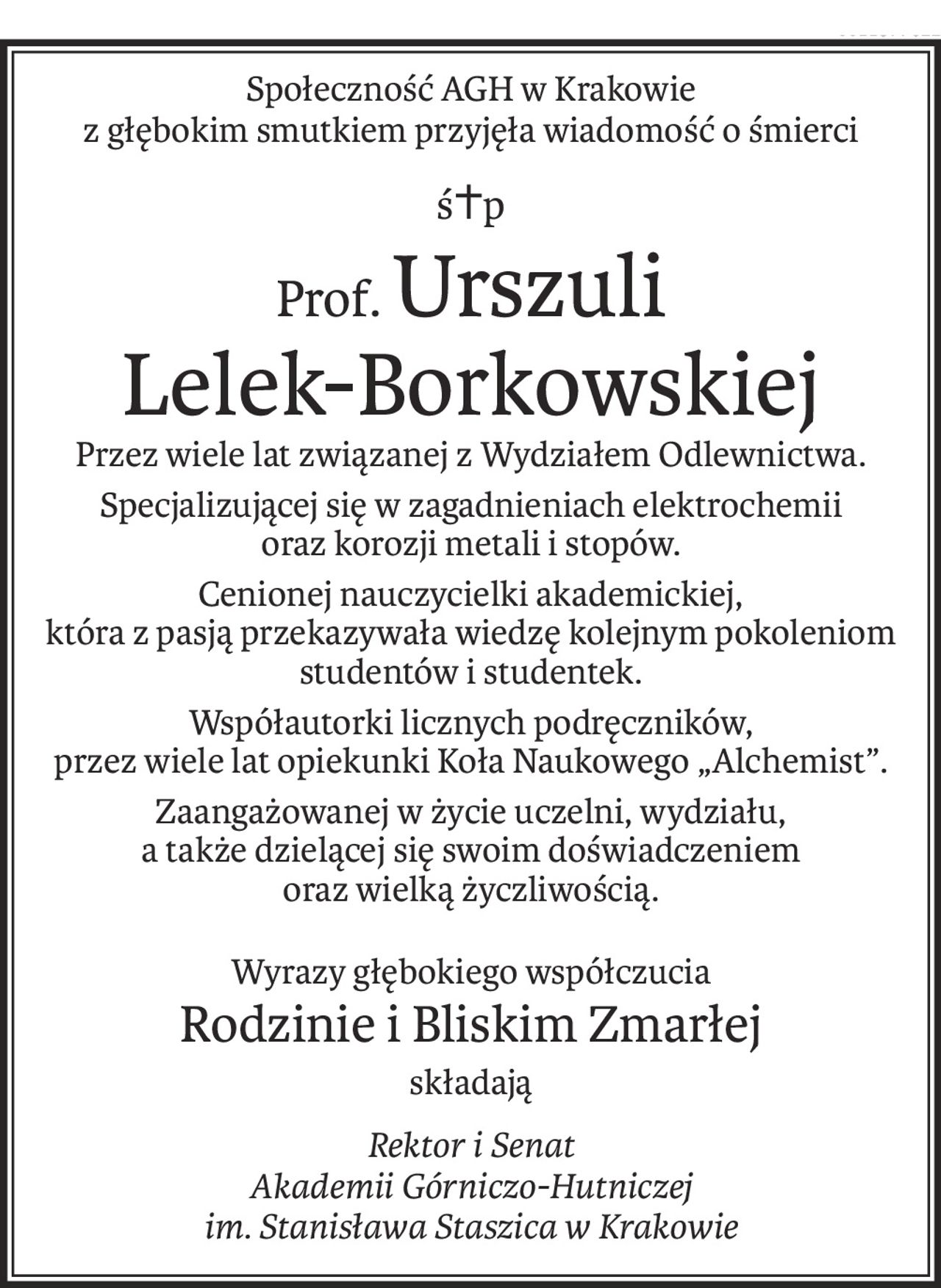 Społeczność AGH w Krakowie
z głębokim smutkiem przyjęła wiadomość o śmierci
ś+p
Prof.Urszuli 
Lelek-Borkowskiej
Przez wiele lat związanej z Wydziałem Odlewnictwa.
Specjalizującej się w zagadnieniach elektrochemii
oraz korozji metali i stopów.
Cenionej nauczycielki akademickiej, 
która z pasją przekazywała wiedzę kolejnym pokoleniom studentów i studentek.
Współautorki licznych podręczników,
przez wiele lat opiekunki Koła Naukowego „Alchemist”.
Zaangażowanej w życie uczelni, wydziału, 
a także dzielącej się swoim doświadczeniem 
oraz wielką życzliwością.
Wyrazy głębokiego współczucia
Rodzinie i Bliskim Zmarłej
składają
Rektor i Senat
Akademii Górniczo-Hutniczej
im. Stanisława Staszica w Krakowie