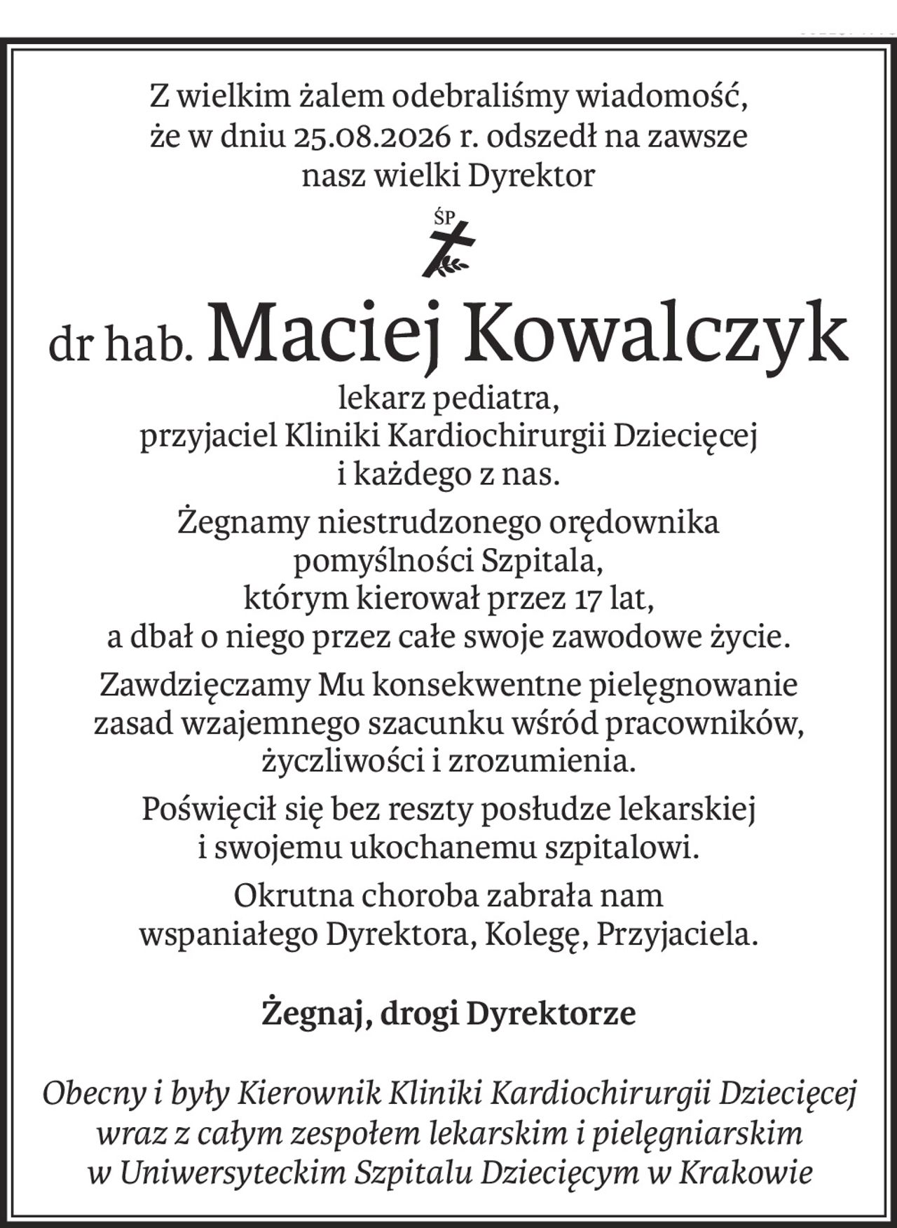 Z wielkim żalem odebraliśmy wiadomość,
że w dniu 25.08.2026 r. odszedł na zawsze
nasz wielki Dyrektor
ś+p
dr hab.Maciej Kowalczyk
lekarz pediatra,
przyjaciel Kliniki Kardiochirurgii Dziecięcej
i każdego z nas.
Żegnamy niestrudzonego orędownika
pomyślności Szpitala,
którym kierował przez 17 lat,
a dbał o niego przez całe swoje zawodowe życie.
Zawdzięczamy Mu konsekwentne pielęgnowanie
zasad wzajemnego szacunku wśród pracowników,
życzliwości i zrozumienia.
Poświęcił się bez reszty posłudze lekarskiej 
i swojemu ukochanemu szpitalowi.
Okrutna choroba zabrała nam 
wspaniałego Dyrektora, Kolegę, Przyjaciela.
Żegnaj, drogi Dyrektorze
Obecny i były Kierownik Kliniki Kardiochirurgii Dziecięcej
wraz z całym zespołem lekarskim i pielęgniarskim 
w Uniwersyteckim Szpitalu Dziecięcym w Krakowie