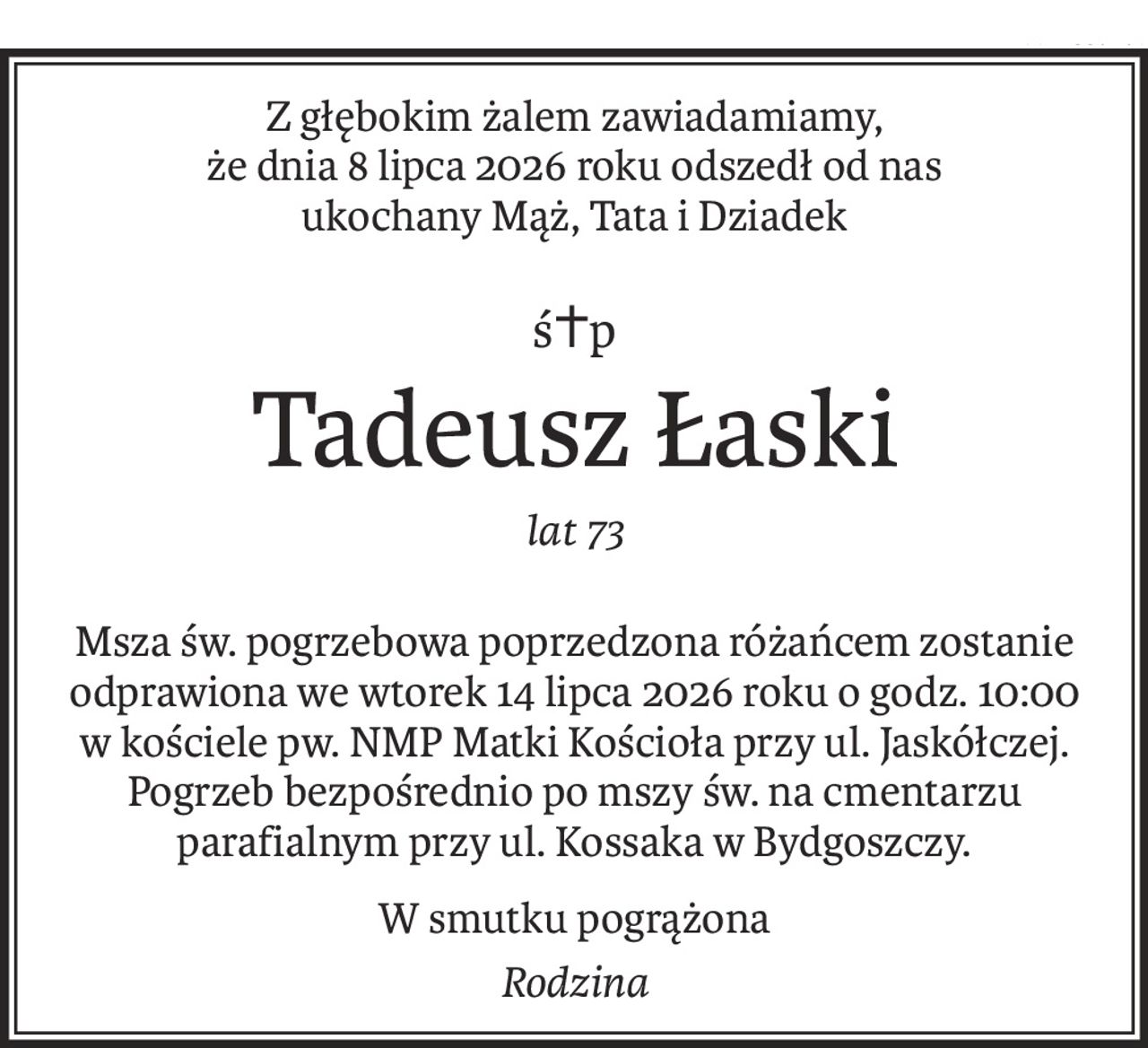 Z głębokim żalem zawiadamiamy, 
że dnia 8 lipca 2026 roku odszedł od nas 
ukochany Mąż, Tata i Dziadek
ś+p
Tadeusz Łaski
lat 73
Msza św. pogrzebowa poprzedzona różańcem zostanie odprawiona we wtorek 14 lipca 2026 roku o godz. 10:00 w kościele pw. NMP Matki Kościoła przy ul. Jaskółczej. Pogrzeb bezpośrednio po mszy św. na cmentarzu parafialnym przy ul. Kossaka w Bydgoszczy.
W smutku pogrążona
Rodzina