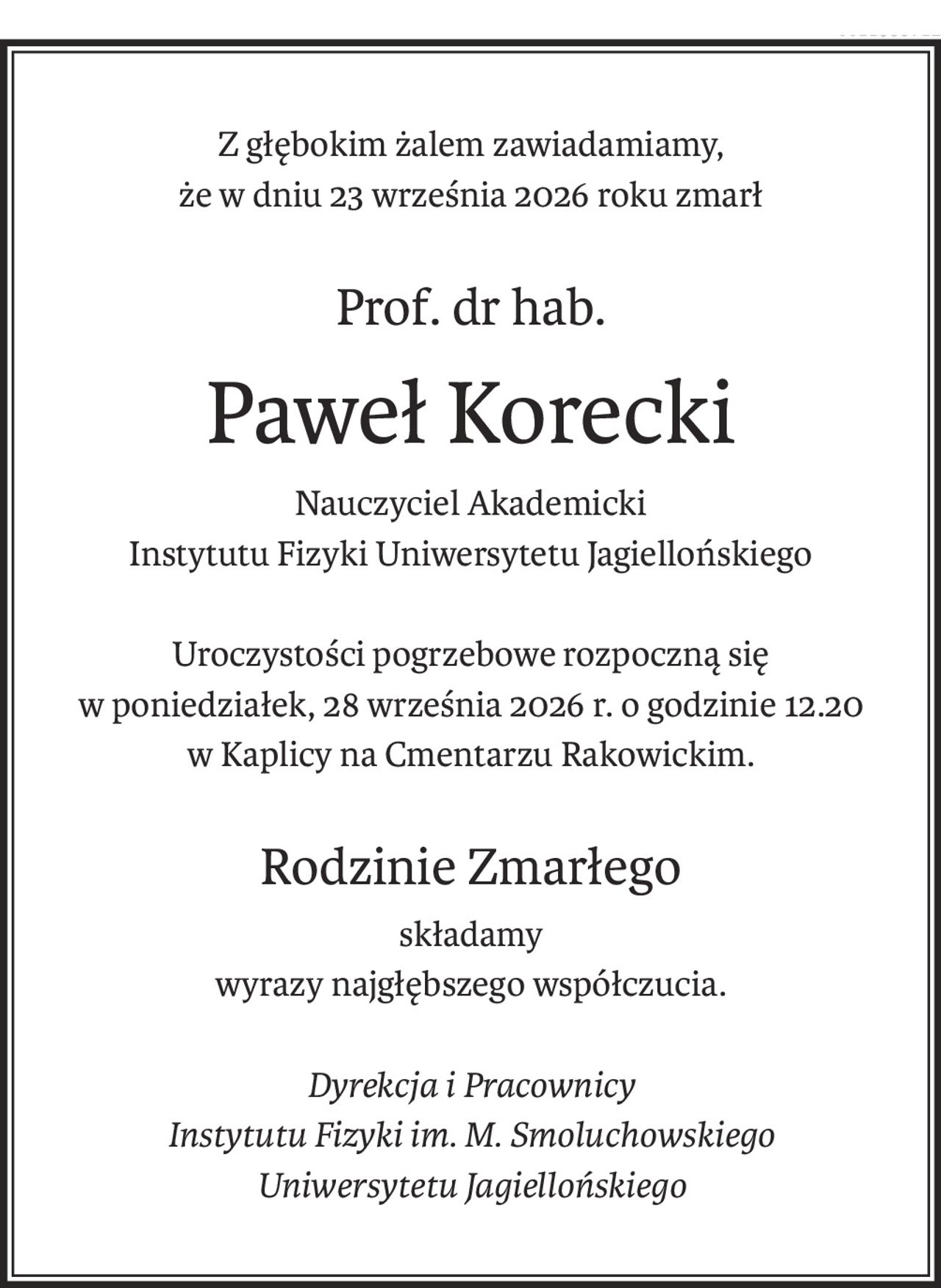 Z głębokim żalem zawiadamiamy,
że w dniu 23 września 2026 roku zmarł

Prof. dr hab.
Paweł Korecki
Nauczyciel Akademicki
Instytutu Fizyki Uniwersytetu Jagiellońskiego
Uroczystości pogrzebowe rozpoczną się
w poniedziałek, 28 września 2026 r. o godzinie 12.20
w Kaplicy na Cmentarzu Rakowickim.
Rodzinie Zmarłego
składamy
wyrazy najgłębszego współczucia.
Dyrekcja i Pracownicy
Instytutu Fizyki im. M. Smoluchowskiego
Uniwersytetu Jagiellońskiego