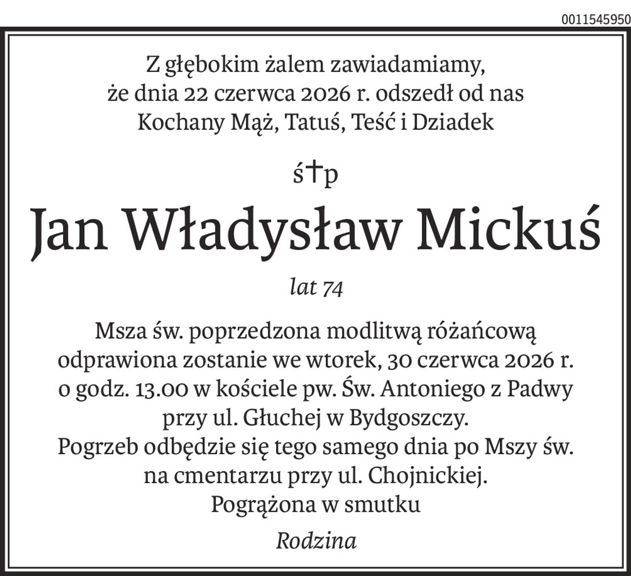 Z głębokim żalem zawiadamiamy,
że dnia 22 czerwca 2026 r. odszedł od nas
Kochany Mąż, Tatuś, Teść i Dziadek
ś+p
Jan Władysław Mickuś
lat 74
Msza św. poprzedzona modlitwą różańcową
odprawiona zostanie we wtorek, 30 czerwca 2026 r.
o godz. 13.00 w kościele pw. Św. Antoniego z Padwy
przy ul. Głuchej w Bydgoszczy.
Pogrzeb odbędzie się tego samego dnia po Mszy św.
na cmentarzu przy ul. Chojnickiej.
Pogrążona w smutku
Rodzina