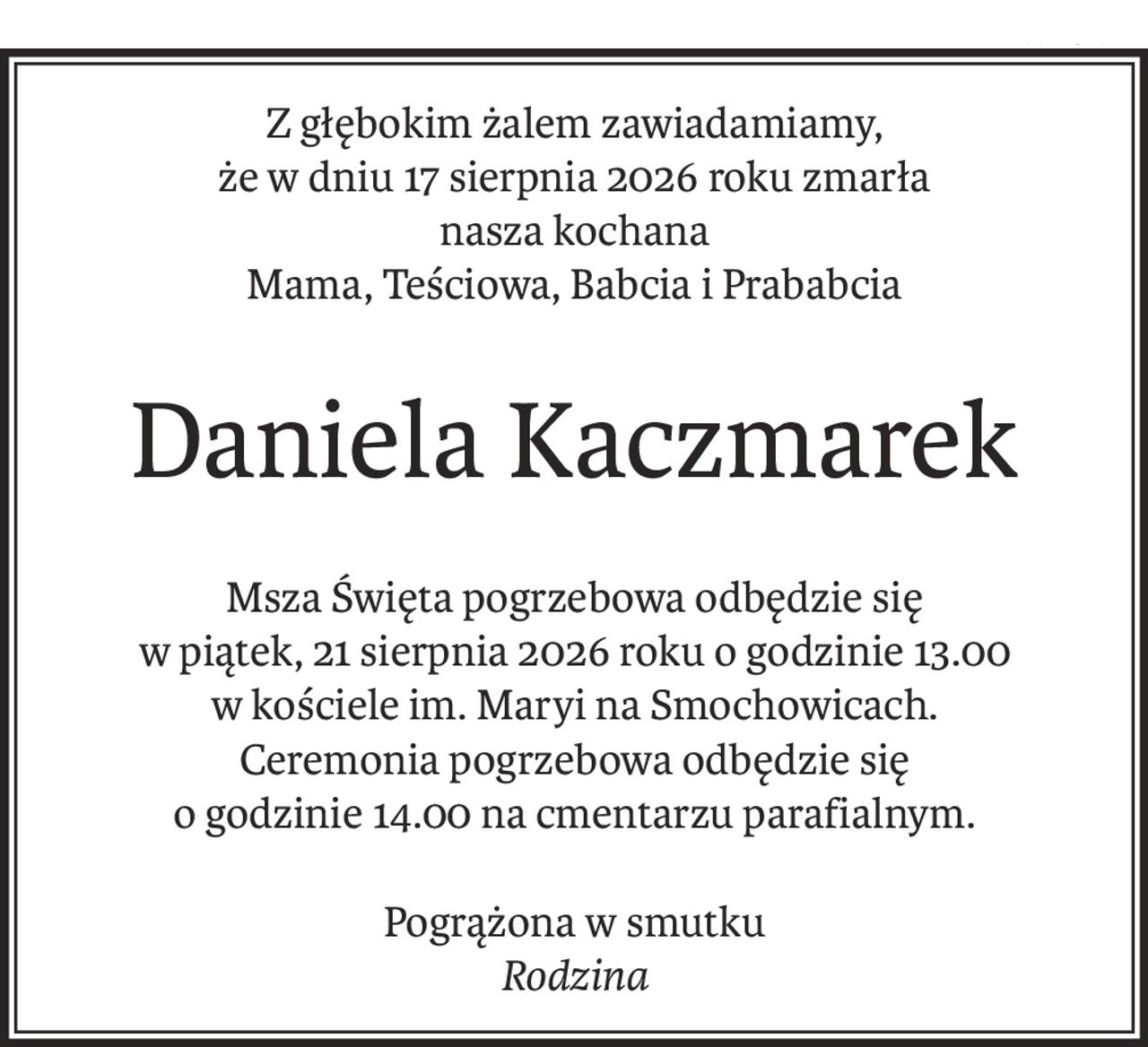 Z głębokim żalem zawiadamiamy,
że w dniu 17 sierpnia 2026 roku zmarła
nasza kochana
Mama, Teściowa, Babcia i Prababcia
Daniela Kaczmarek
Msza Święta pogrzebowa odbędzie się
w piątek, 21 sierpnia 2026 roku o godzinie 13.00
w kościele im. Maryi na Smochowicach.
Ceremonia pogrzebowa odbędzie się
o godzinie 14.00 na cmentarzu parafialnym.
Pogrążona w smutku
Rodzina